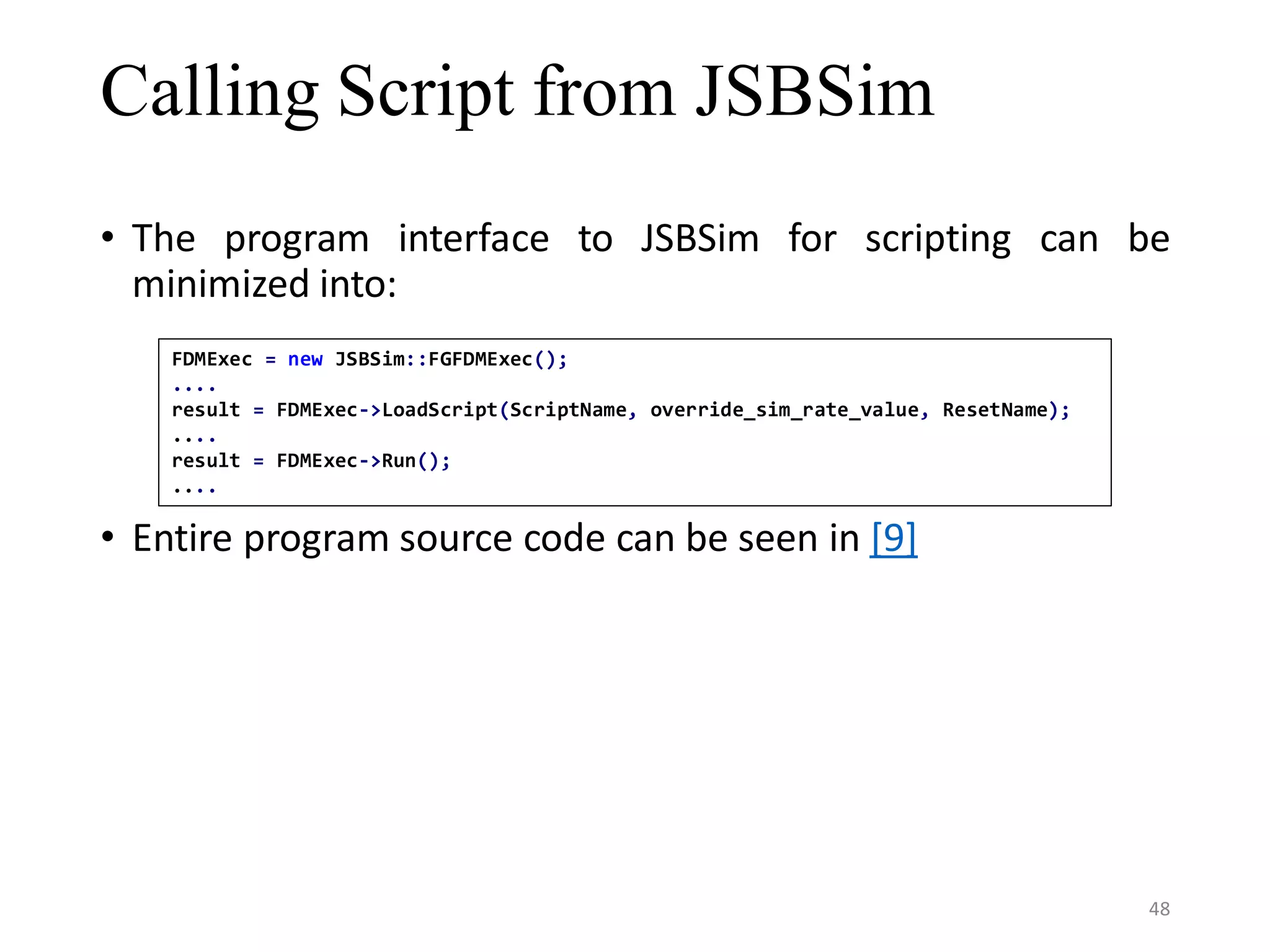 Calling Script from JSBSim • The program interface to JSBSim for scripting can be minimized into: • Entire program source code can be seen in [9] FDMExec = new JSBSim::FGFDMExec(); .... result = FDMExec->LoadScript(ScriptName, override_sim_rate_value, ResetName); .... result = FDMExec->Run(); .... 48 
