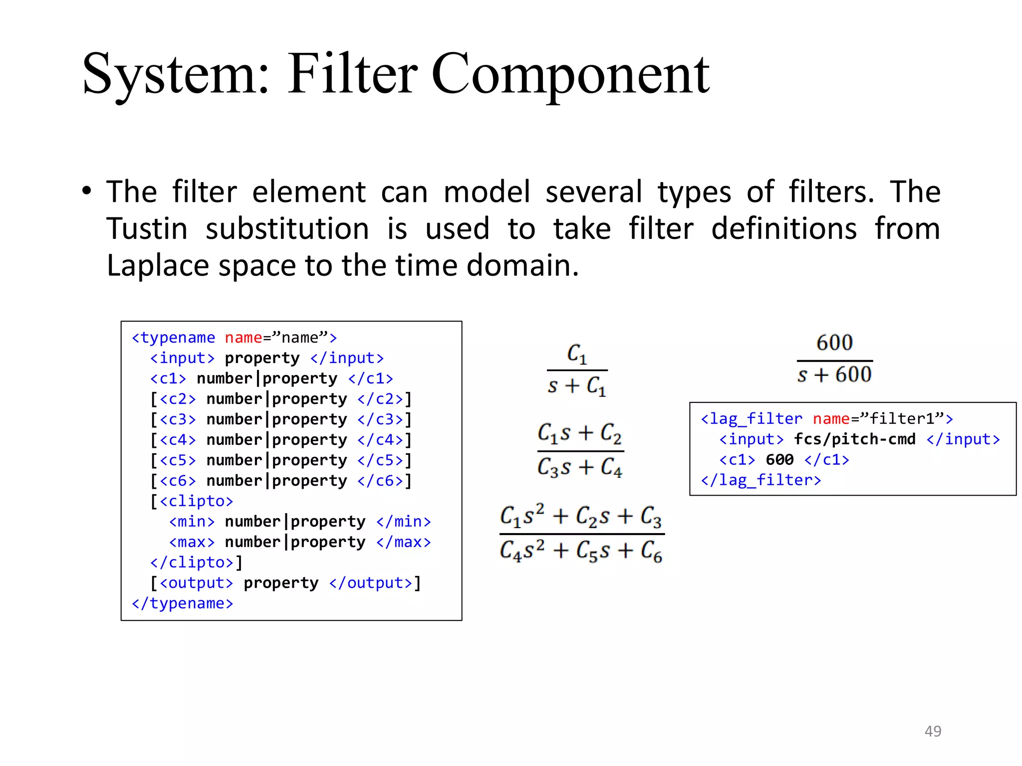 System: Filter Component • The filter element can model several types of filters. The Tustin substitution is used to take filter definitions from Laplace space to the time domain. <typename name=”name”> <input> property </input> <c1> number|property </c1> [<c2> number|property </c2>] [<c3> number|property </c3>] [<c4> number|property </c4>] [<c5> number|property </c5>] [<c6> number|property </c6>] [<clipto> <min> number|property </min> <max> number|property </max> </clipto>] [<output> property </output>] </typename> <lag_filter name=”filter1”> <input> fcs/pitch-cmd </input> <c1> 600 </c1> </lag_filter> 49 