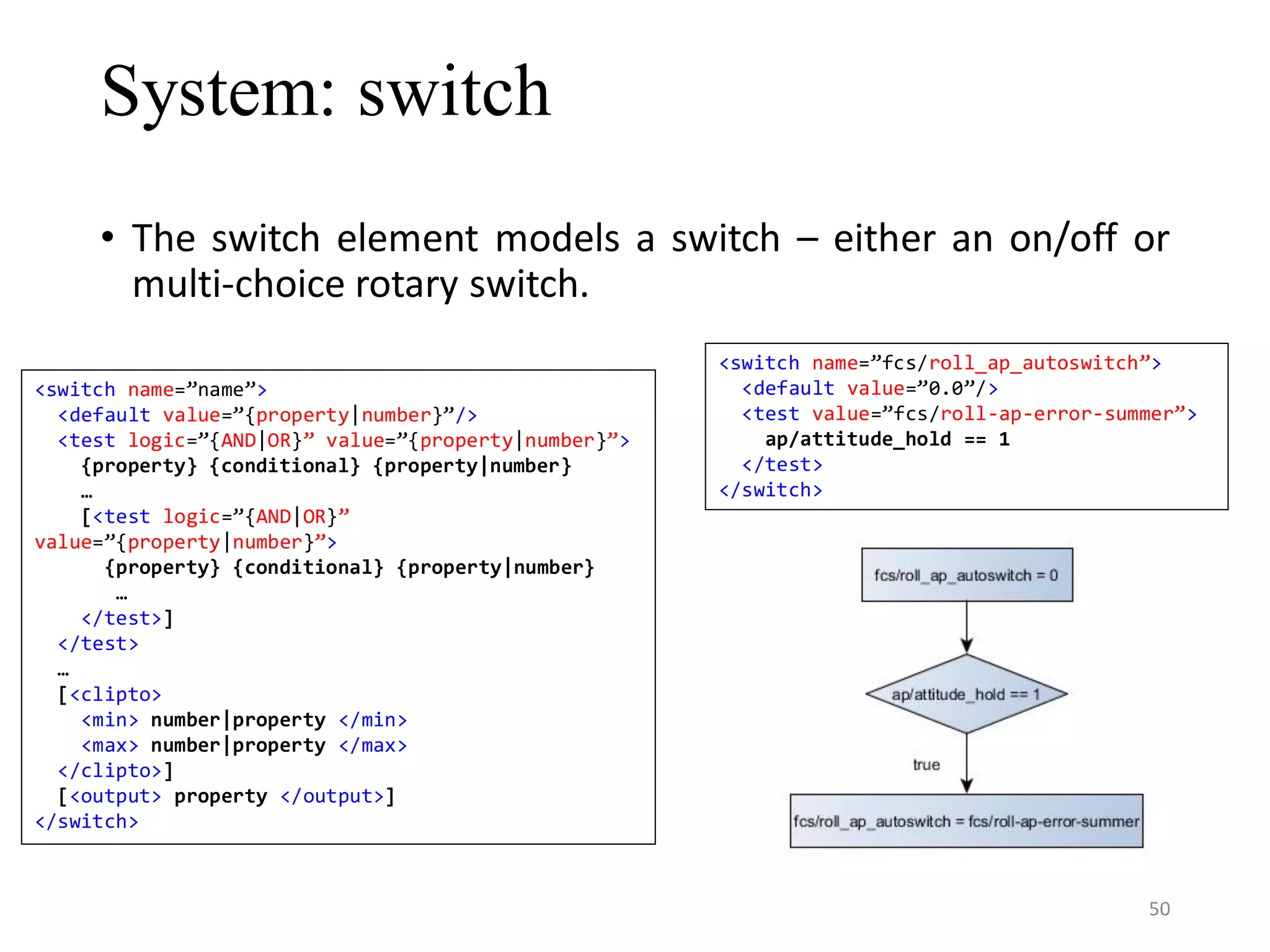 System: switch • The switch element models a switch – either an on/off or multi-choice rotary switch. <switch name=”name”> <default value=”{property|number}”/> <test logic=”{AND|OR}” value=”{property|number}”> {property} {conditional} {property|number} … [<test logic=”{AND|OR}” value=”{property|number}”> {property} {conditional} {property|number} … </test>] </test> … [<clipto> <min> number|property </min> <max> number|property </max> </clipto>] [<output> property </output>] </switch> <switch name=”fcs/roll_ap_autoswitch”> <default value=”0.0”/> <test value=”fcs/roll-ap-error-summer”> ap/attitude_hold == 1 </test> </switch> 50 