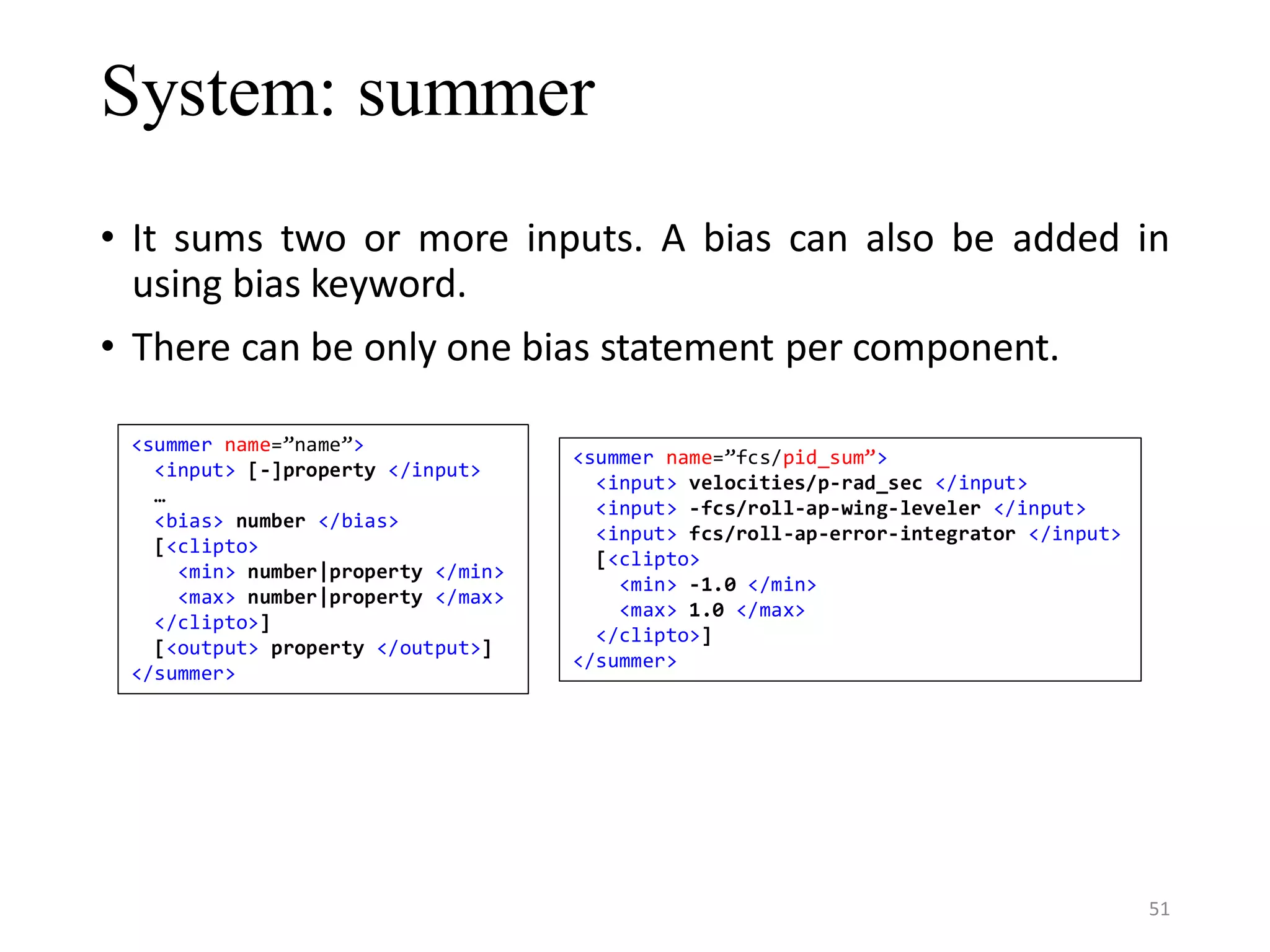 System: summer • It sums two or more inputs. A bias can also be added in using bias keyword. • There can be only one bias statement per component. <summer name=”name”> <input> [-]property </input> … <bias> number </bias> [<clipto> <min> number|property </min> <max> number|property </max> </clipto>] [<output> property </output>] </summer> <summer name=”fcs/pid_sum”> <input> velocities/p-rad_sec </input> <input> -fcs/roll-ap-wing-leveler </input> <input> fcs/roll-ap-error-integrator </input> [<clipto> <min> -1.0 </min> <max> 1.0 </max> </clipto>] </summer> 51 