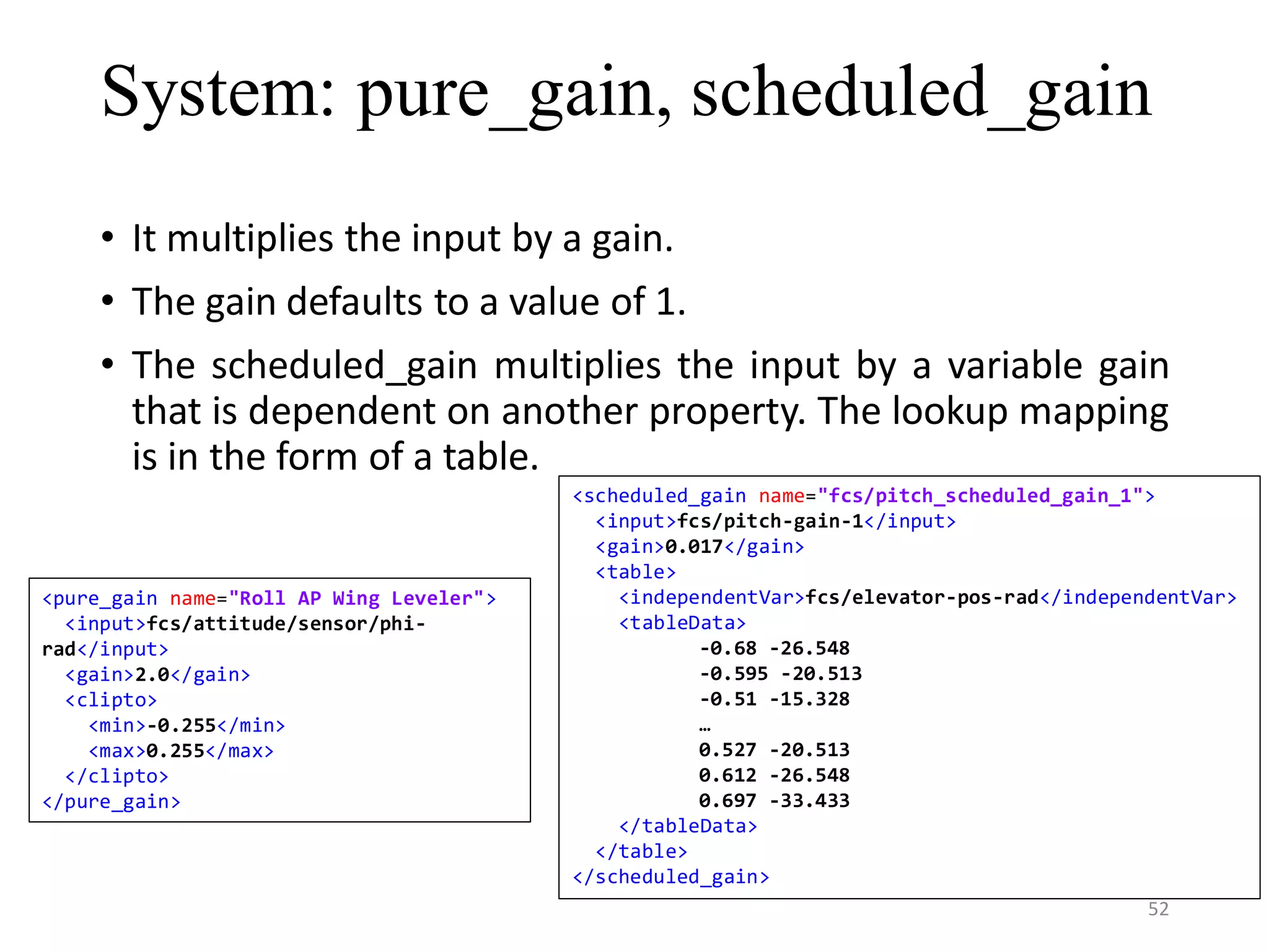System: pure_gain, scheduled_gain • It multiplies the input by a gain. • The gain defaults to a value of 1. • The scheduled_gain multiplies the input by a variable gain that is dependent on another property. The lookup mapping is in the form of a table. <scheduled_gain name="fcs/pitch_scheduled_gain_1"> <input>fcs/pitch-gain-1</input> <gain>0.017</gain> <table> <independentVar>fcs/elevator-pos-rad</independentVar> <tableData> -0.68 -26.548 -0.595 -20.513 -0.51 -15.328 … 0.527 -20.513 0.612 -26.548 0.697 -33.433 </tableData> </table> </scheduled_gain> <pure_gain name="Roll AP Wing Leveler"> <input>fcs/attitude/sensor/phi- rad</input> <gain>2.0</gain> <clipto> <min>-0.255</min> <max>0.255</max> </clipto> </pure_gain> 52 