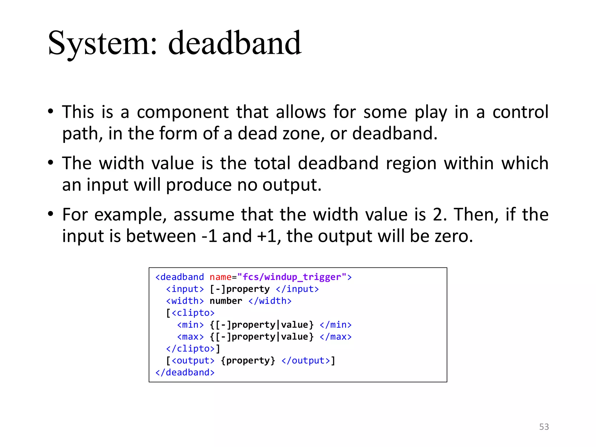 System: deadband • This is a component that allows for some play in a control path, in the form of a dead zone, or deadband. • The width value is the total deadband region within which an input will produce no output. • For example, assume that the width value is 2. Then, if the input is between -1 and +1, the output will be zero. <deadband name="fcs/windup_trigger"> <input> [-]property </input> <width> number </width> [<clipto> <min> {[-]property|value} </min> <max> {[-]property|value} </max> </clipto>] [<output> {property} </output>] </deadband> 53 