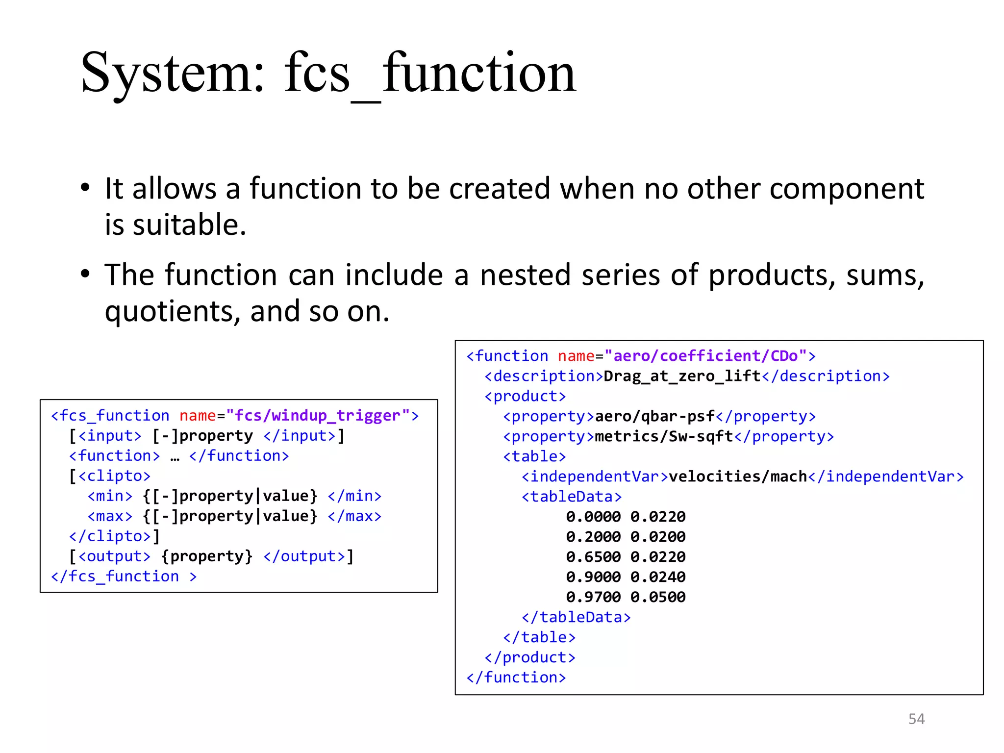 System: fcs_function • It allows a function to be created when no other component is suitable. • The function can include a nested series of products, sums, quotients, and so on. <fcs_function name="fcs/windup_trigger"> [<input> [-]property </input>] <function> … </function> [<clipto> <min> {[-]property|value} </min> <max> {[-]property|value} </max> </clipto>] [<output> {property} </output>] </fcs_function > <function name="aero/coefficient/CDo"> <description>Drag_at_zero_lift</description> <product> <property>aero/qbar-psf</property> <property>metrics/Sw-sqft</property> <table> <independentVar>velocities/mach</independentVar> <tableData> 0.0000 0.0220 0.2000 0.0200 0.6500 0.0220 0.9000 0.0240 0.9700 0.0500 </tableData> </table> </product> </function> 54 