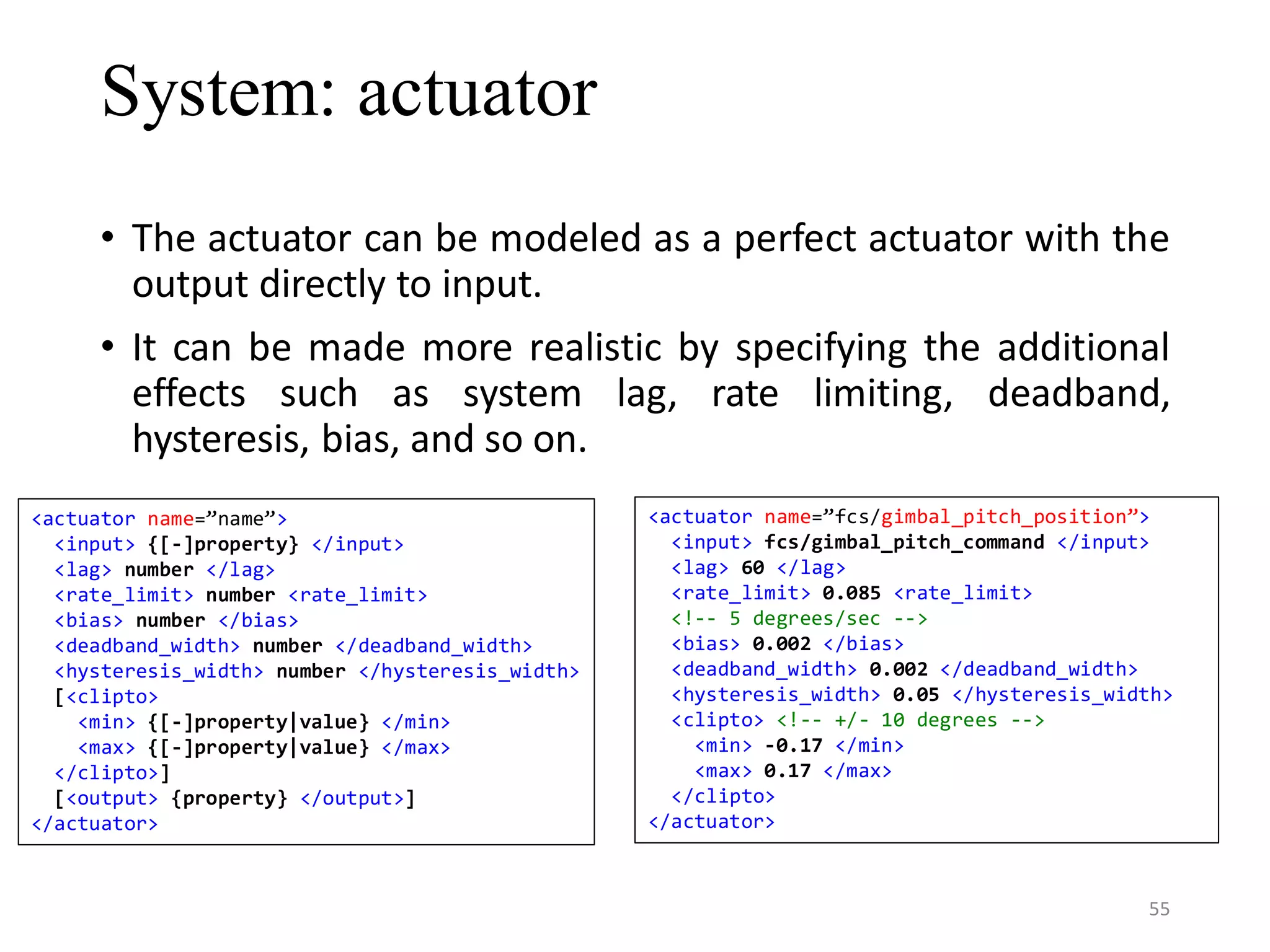 System: actuator • The actuator can be modeled as a perfect actuator with the output directly to input. • It can be made more realistic by specifying the additional effects such as system lag, rate limiting, deadband, hysteresis, bias, and so on. <actuator name=”name”> <input> {[-]property} </input> <lag> number </lag> <rate_limit> number <rate_limit> <bias> number </bias> <deadband_width> number </deadband_width> <hysteresis_width> number </hysteresis_width> [<clipto> <min> {[-]property|value} </min> <max> {[-]property|value} </max> </clipto>] [<output> {property} </output>] </actuator> <actuator name=”fcs/gimbal_pitch_position”> <input> fcs/gimbal_pitch_command </input> <lag> 60 </lag> <rate_limit> 0.085 <rate_limit> <!-- 5 degrees/sec --> <bias> 0.002 </bias> <deadband_width> 0.002 </deadband_width> <hysteresis_width> 0.05 </hysteresis_width> <clipto> <!-- +/- 10 degrees --> <min> -0.17 </min> <max> 0.17 </max> </clipto> </actuator> 55 