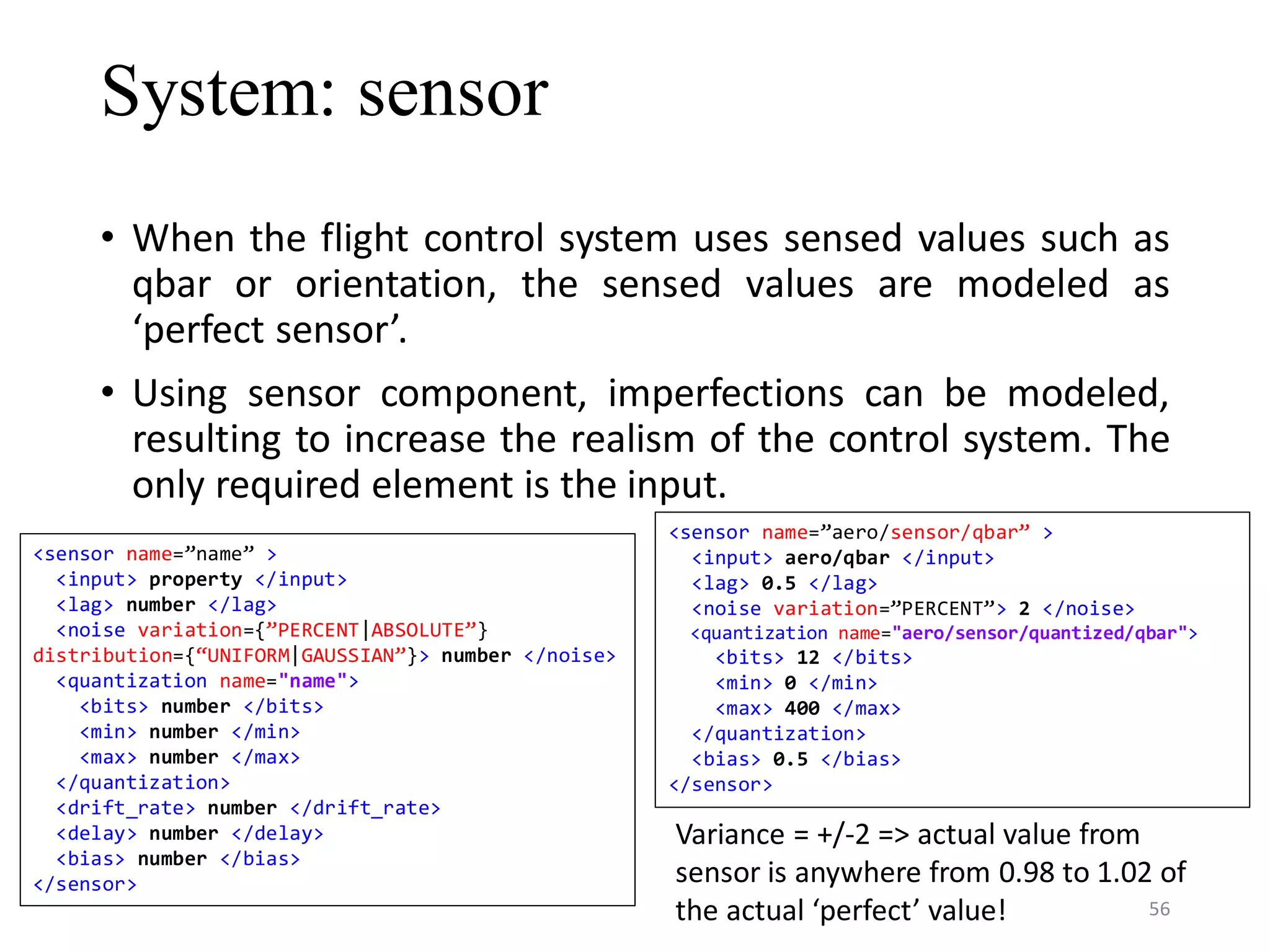 System: sensor • When the flight control system uses sensed values such as qbar or orientation, the sensed values are modeled as ‘perfect sensor’. • Using sensor component, imperfections can be modeled, resulting to increase the realism of the control system. The only required element is the input. Variance = +/-2 => actual value from sensor is anywhere from 0.98 to 1.02 of the actual ‘perfect’ value! <sensor name=”name” > <input> property </input> <lag> number </lag> <noise variation={”PERCENT|ABSOLUTE”} distribution={“UNIFORM|GAUSSIAN”}> number </noise> <quantization name="name"> <bits> number </bits> <min> number </min> <max> number </max> </quantization> <drift_rate> number </drift_rate> <delay> number </delay> <bias> number </bias> </sensor> <sensor name=”aero/sensor/qbar” > <input> aero/qbar </input> <lag> 0.5 </lag> <noise variation=”PERCENT”> 2 </noise> <quantization name="aero/sensor/quantized/qbar"> <bits> 12 </bits> <min> 0 </min> <max> 400 </max> </quantization> <bias> 0.5 </bias> </sensor> 56 