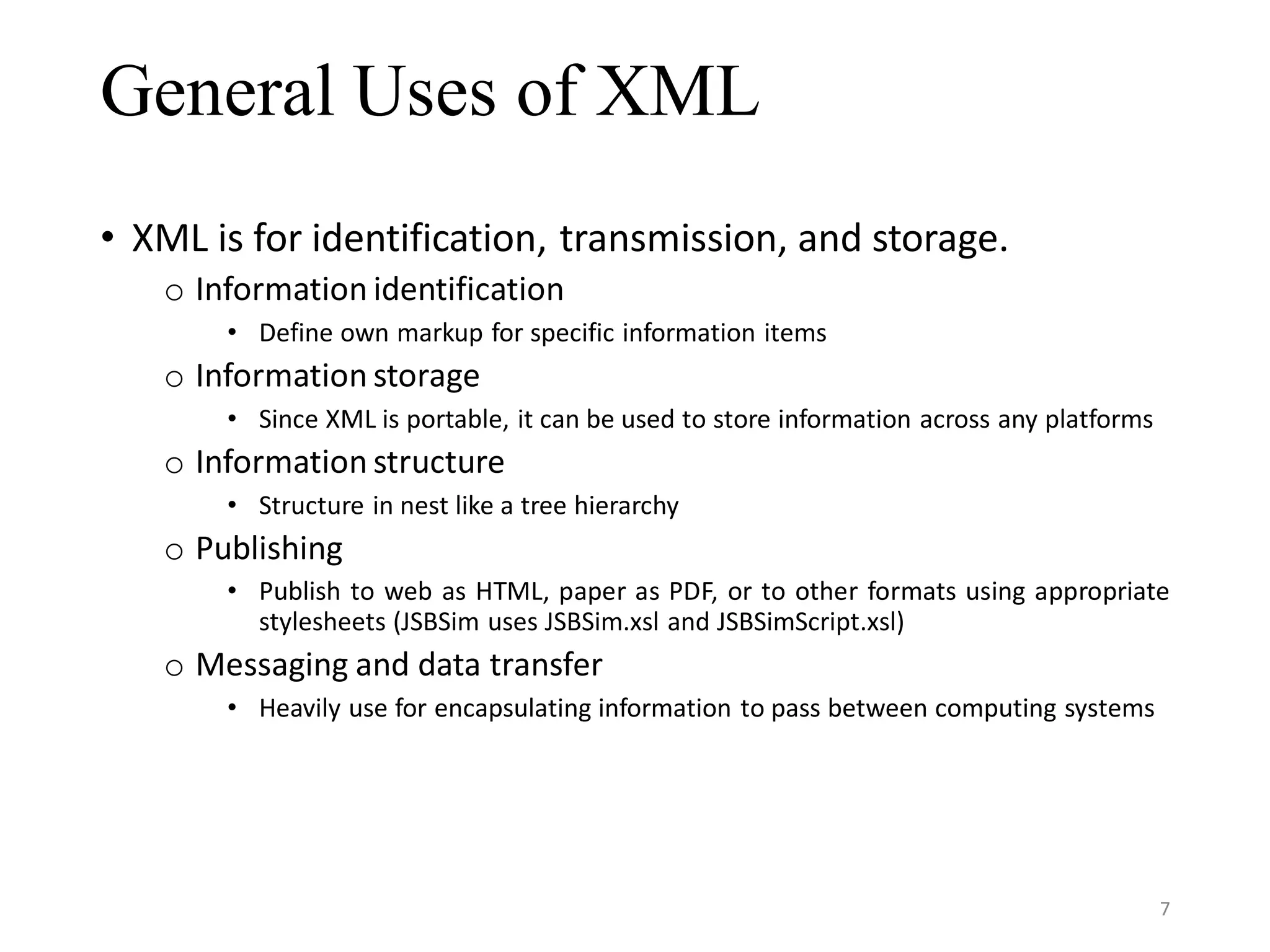 General Uses of XML • XML is for identification, transmission, and storage. o Information identification • Define own markup for specific information items o Information storage • Since XML is portable, it can be used to store information across any platforms o Information structure • Structure in nest like a tree hierarchy o Publishing • Publish to web as HTML, paper as PDF, or to other formats using appropriate stylesheets (JSBSim uses JSBSim.xsl and JSBSimScript.xsl) o Messaging and data transfer • Heavily use for encapsulating information to pass between computing systems 7 