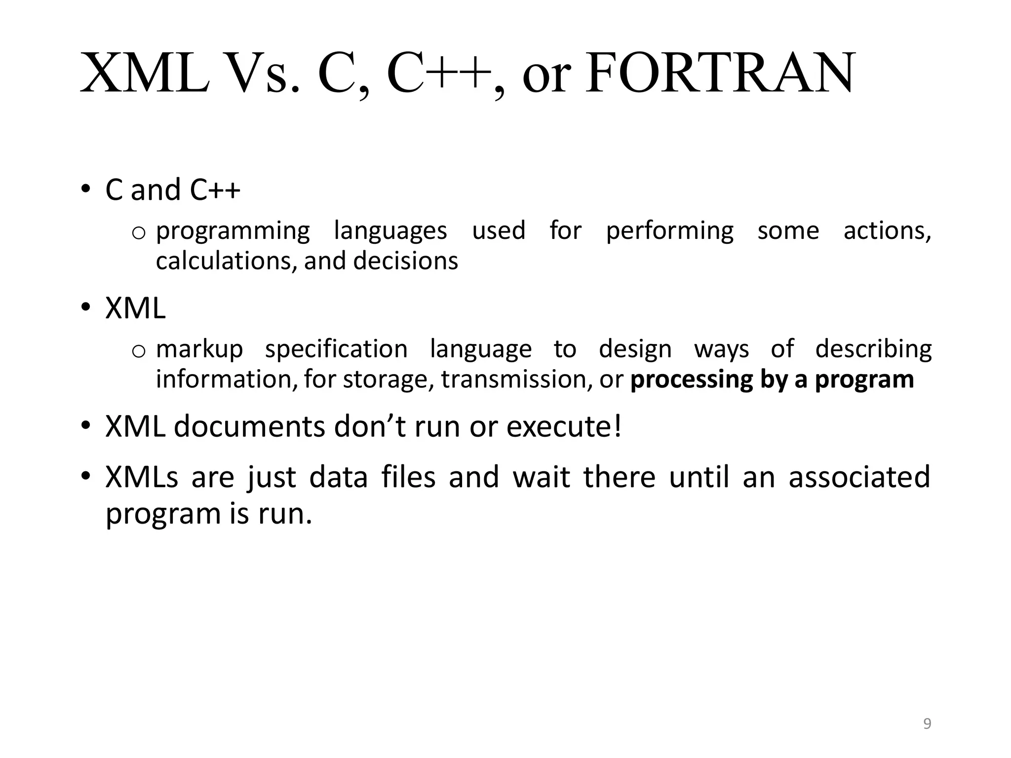 XML Vs. C, C++, or FORTRAN • C and C++ o programming languages used for performing some actions, calculations, and decisions • XML o markup specification language to design ways of describing information, for storage, transmission, or processing by a program • XML documents don’t run or execute! • XMLs are just data files and wait there until an associated program is run. 9 