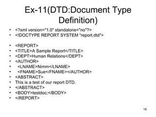 Ex-11(DTD:Document Type Definition) <?xml version="1.0" standalone="no"?> <!DOCTYPE REPORT SYSTEM "report.dtd"> <REPORT> <TITLE>A Sample Report</TITLE> <DEPT>Human Relations</DEPT> <AUTHOR> <LNAME>Nimm</LNAME> <FNAME>Sue</FNAME></AUTHOR> <ABSTRACT> This is a test of our report DTD. </ABSTRACT> <BODY>testdoc;</BODY> </REPORT> 