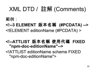 XML DTD /  註解 (Comments) 範例： <!--3 ELEMENT  版本名稱  (#PCDATA) -->   <!ELEMENT editionName (#PCDATA) > <!--ATTLIST  版本名稱 使用代碼  FIXED "npm-doc-editionName"--> <!ATTLIST editionName scheme FIXED "npm-doc-editionName"> 