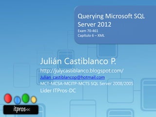 Querying Microsoft SQL
Server 2012
Exam 70-461
Capítulo 6 – XML

Julián Castiblanco P.
http://julycastiblanco.blogspot.com/
Julian_castiblancop@hotmail.com
MCT-MCSA-MCITP-MCTS SQL Server 2008/2005

Líder ITPros-DC

 