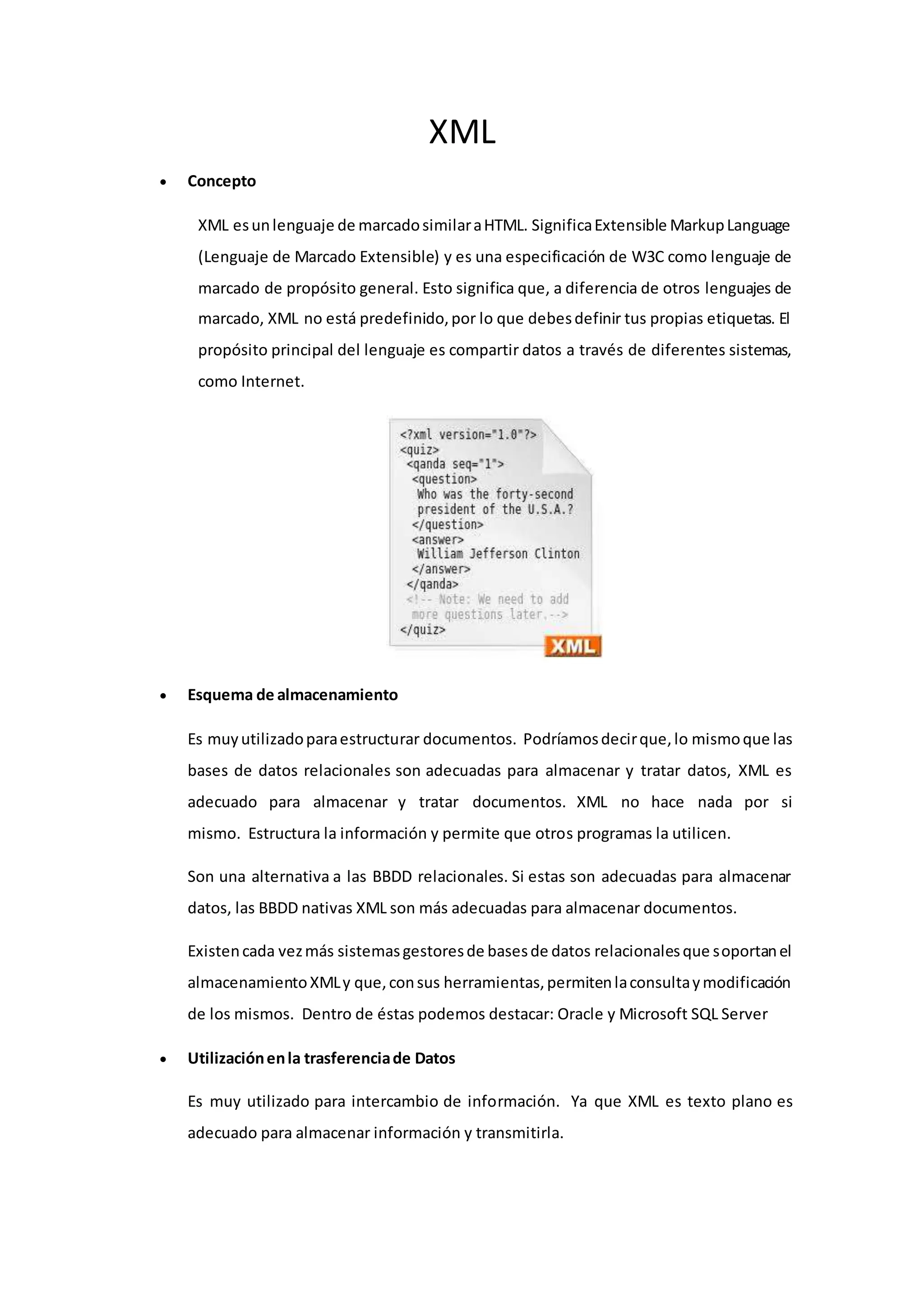 XML
 Concepto
XML esunlenguaje de marcadosimilaraHTML. SignificaExtensible MarkupLanguage
(Lenguaje de Marcado Extensible) y es una especificación de W3C como lenguaje de
marcado de propósito general. Esto significa que, a diferencia de otros lenguajes de
marcado, XML no está predefinido,por lo que debesdefinir tus propias etiquetas. El
propósito principal del lenguaje es compartir datos a través de diferentes sistemas,
como Internet.
 Esquema de almacenamiento
Es muyutilizadoparaestructurar documentos. Podríamosdecirque,lo mismoque las
bases de datos relacionales son adecuadas para almacenar y tratar datos, XML es
adecuado para almacenar y tratar documentos. XML no hace nada por si
mismo. Estructura la información y permite que otros programas la utilicen.
Son una alternativa a las BBDD relacionales. Si estas son adecuadas para almacenar
datos, las BBDD nativas XML son más adecuadas para almacenar documentos.
Existencada vezmás sistemasgestoresde basesde datos relacionalesque soportanel
almacenamiento XMLy que,consus herramientas,permitenlaconsultaymodificación
de los mismos. Dentro de éstas podemos destacar: Oracle y Microsoft SQL Server
 Utilizaciónenla trasferenciade Datos
Es muy utilizado para intercambio de información. Ya que XML es texto plano es
adecuado para almacenar información y transmitirla.
 