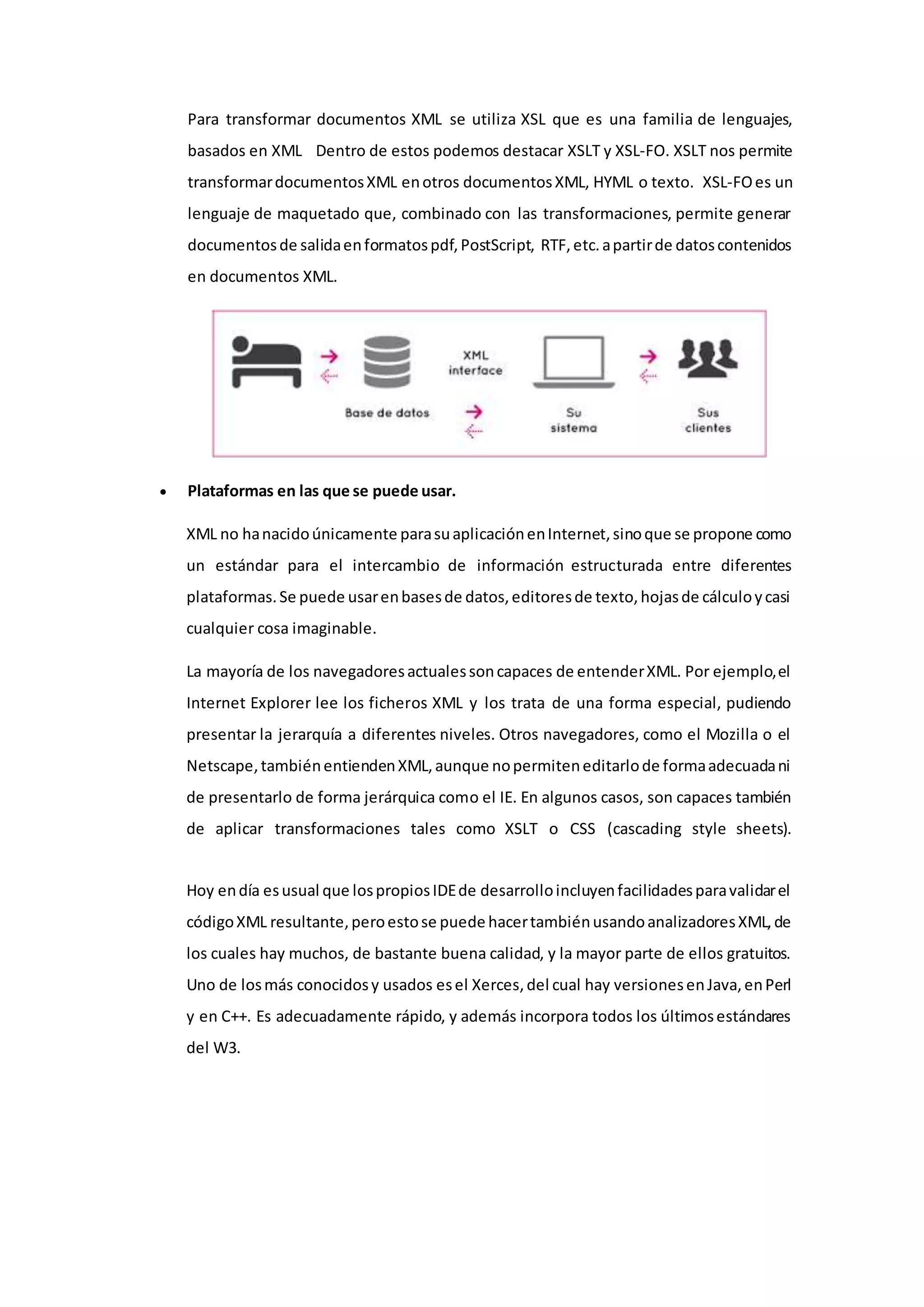 Para transformar documentos XML se utiliza XSL que es una familia de lenguajes,
basados en XML Dentro de estos podemos destacar XSLT y XSL-FO. XSLT nos permite
transformardocumentosXML enotros documentosXML, HYML o texto. XSL-FOes un
lenguaje de maquetado que, combinado con las transformaciones, permite generar
documentosde salidaenformatospdf,PostScript, RTF,etc.apartirde datoscontenidos
en documentos XML.
 Plataformas en las que se puede usar.
XML no hanacidoúnicamente parasuaplicaciónenInternet,sinoque se propone como
un estándar para el intercambio de información estructurada entre diferentes
plataformas.Se puede usarenbasesde datos,editoresde texto,hojasde cálculoycasi
cualquier cosa imaginable.
La mayoría de los navegadoresactualessoncapaces de entenderXML. Por ejemplo,el
Internet Explorer lee los ficheros XML y los trata de una forma especial, pudiendo
presentar la jerarquía a diferentes niveles. Otros navegadores, como el Mozilla o el
Netscape,tambiénentiendenXML,aunque nopermiteneditarlode formaadecuadani
de presentarlo de forma jerárquica como el IE. En algunos casos, son capaces también
de aplicar transformaciones tales como XSLT o CSS (cascading style sheets).
Hoy endía esusual que lospropiosIDEde desarrolloincluyenfacilidadesparavalidarel
códigoXML resultante,peroestose puede hacertambiénusandoanalizadoresXML,de
los cuales hay muchos, de bastante buena calidad, y la mayor parte de ellos gratuitos.
Uno de losmás conocidosy usados esel Xerces,del cual hay versionesenJava,enPerl
y en C++. Es adecuadamente rápido, y además incorpora todos los últimosestándares
del W3.
 