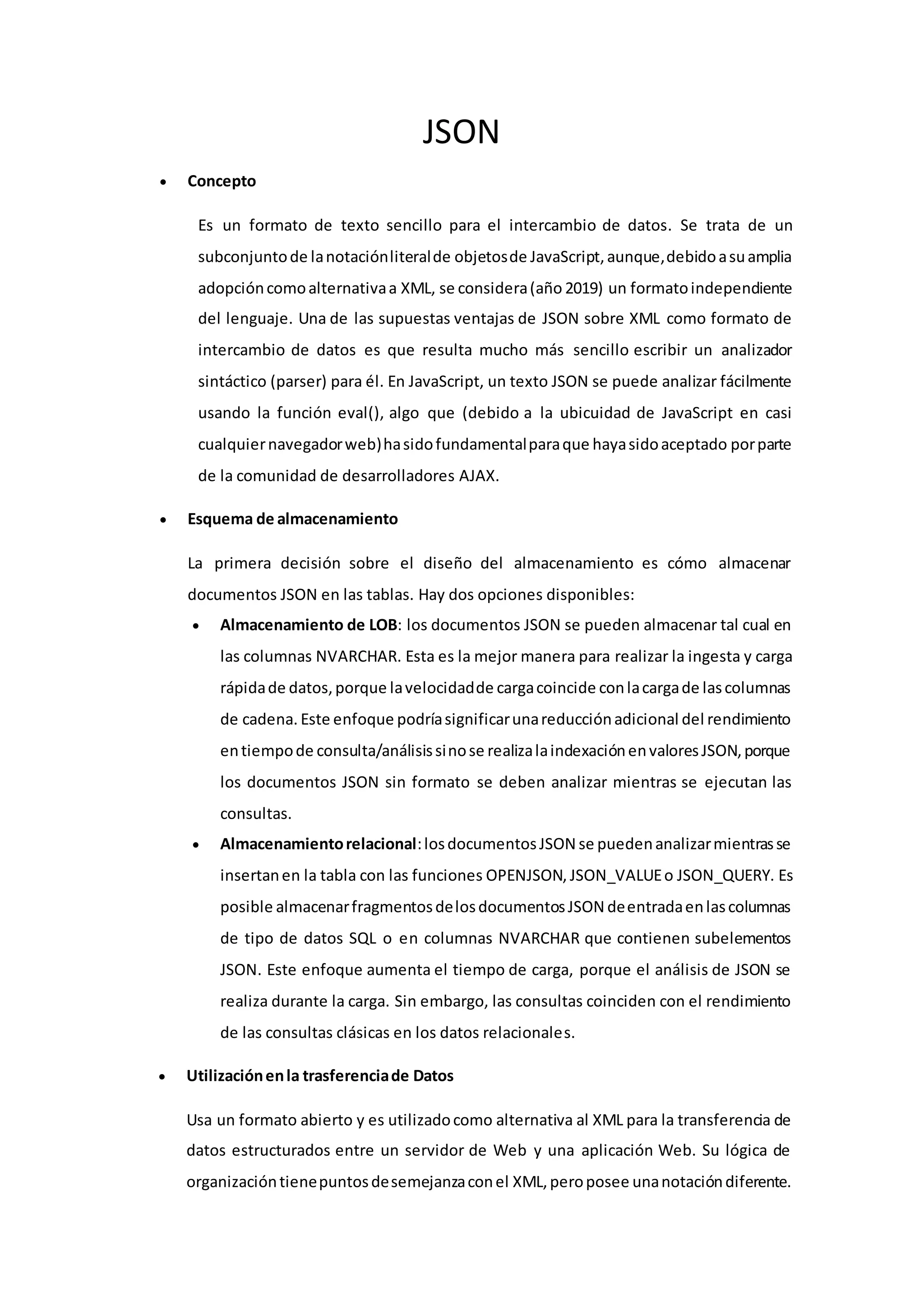 JSON
 Concepto
Es un formato de texto sencillo para el intercambio de datos. Se trata de un
subconjuntode lanotaciónliteralde objetosde JavaScript,aunque,debidoasuamplia
adopcióncomoalternativaa XML, se considera(año 2019) un formatoindependiente
del lenguaje. Una de las supuestas ventajas de JSON sobre XML como formato de
intercambio de datos es que resulta mucho más sencillo escribir un analizador
sintáctico (parser) para él. En JavaScript, un texto JSON se puede analizar fácilmente
usando la función eval(), algo que (debido a la ubicuidad de JavaScript en casi
cualquiernavegadorweb)hasidofundamentalparaque hayasidoaceptado porparte
de la comunidad de desarrolladores AJAX.
 Esquema de almacenamiento
La primera decisión sobre el diseño del almacenamiento es cómo almacenar
documentos JSON en las tablas. Hay dos opciones disponibles:
 Almacenamiento de LOB: los documentos JSON se pueden almacenar tal cual en
las columnas NVARCHAR. Esta es la mejor manera para realizar la ingesta y carga
rápidade datos,porque lavelocidadde cargacoincide conlacargade lascolumnas
de cadena. Este enfoque podríasignificarunareducciónadicional del rendimiento
entiempode consulta/análisissinose realizalaindexaciónenvaloresJSON,porque
los documentos JSON sin formato se deben analizar mientras se ejecutan las
consultas.
 Almacenamientorelacional:losdocumentosJSON se puedenanalizarmientrasse
insertanen la tabla con las funciones OPENJSON, JSON_VALUEo JSON_QUERY. Es
posible almacenarfragmentosdelosdocumentosJSON deentradaenlascolumnas
de tipo de datos SQL o en columnas NVARCHAR que contienen subelementos
JSON. Este enfoque aumenta el tiempo de carga, porque el análisis de JSON se
realiza durante la carga. Sin embargo, las consultas coinciden con el rendimiento
de las consultas clásicas en los datos relacionales.
 Utilizaciónenla trasferenciade Datos
Usa un formato abierto y es utilizadocomo alternativa al XML para la transferencia de
datos estructurados entre un servidor de Web y una aplicación Web. Su lógica de
organizacióntienepuntosdesemejanzaconel XML,peroposee unanotacióndiferente.
 