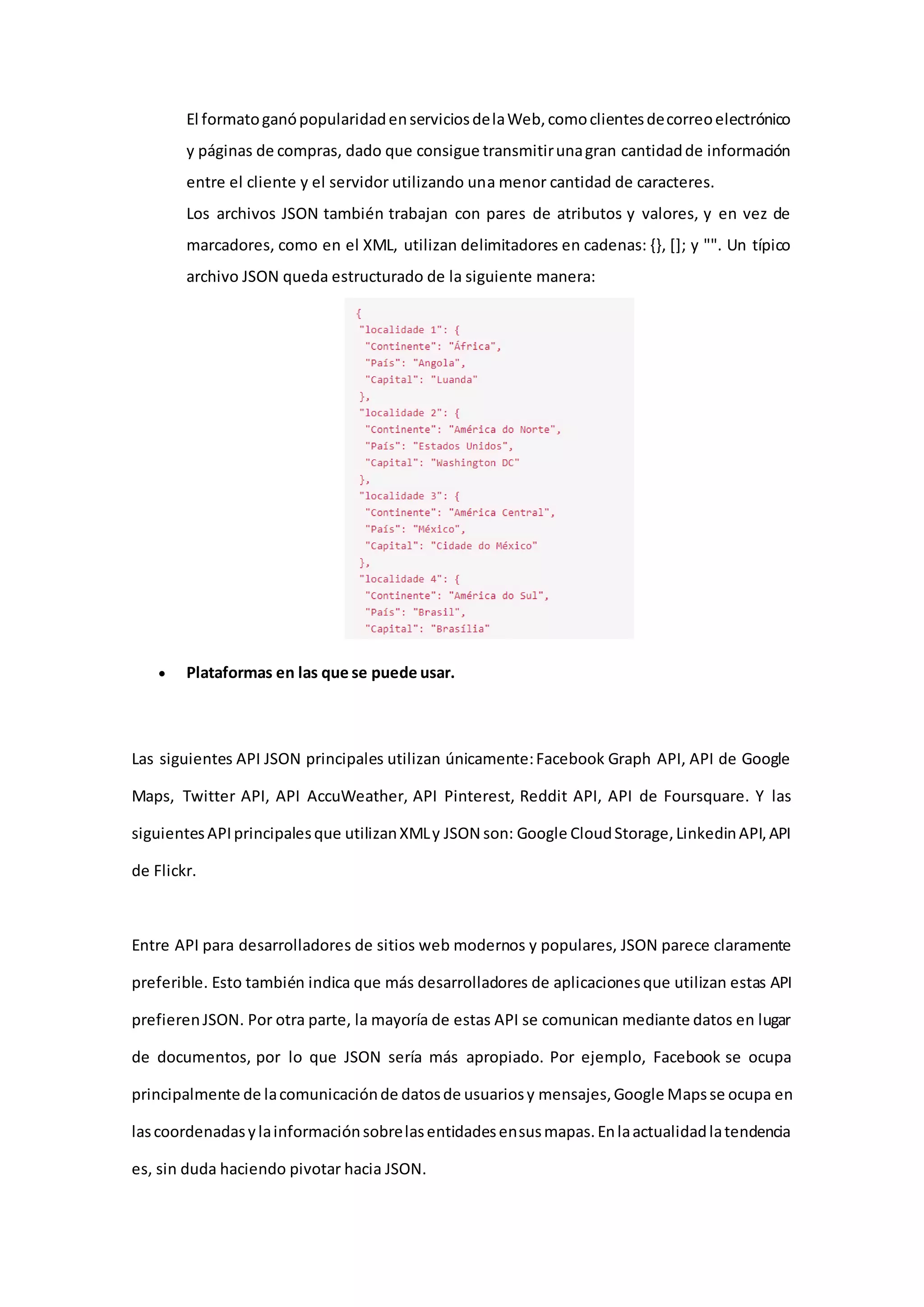 El formatoganópopularidadenserviciosdelaWeb,comoclientesdecorreoelectrónico
y páginas de compras, dado que consigue transmitirunagran cantidadde información
entre el cliente y el servidor utilizando una menor cantidad de caracteres.
Los archivos JSON también trabajan con pares de atributos y valores, y en vez de
marcadores, como en el XML, utilizan delimitadores en cadenas: {}, []; y "". Un típico
archivo JSON queda estructurado de la siguiente manera:
 Plataformas en las que se puede usar.
Las siguientes API JSON principales utilizan únicamente:Facebook Graph API, API de Google
Maps, Twitter API, API AccuWeather, API Pinterest, Reddit API, API de Foursquare. Y las
siguientesAPIprincipalesque utilizanXMLy JSON son: Google CloudStorage,LinkedinAPI,API
de Flickr.
Entre API para desarrolladores de sitios web modernos y populares, JSON parece claramente
preferible. Esto también indica que más desarrolladores de aplicacionesque utilizan estas API
prefierenJSON. Por otra parte, la mayoría de estas API se comunican mediante datos en lugar
de documentos, por lo que JSON sería más apropiado. Por ejemplo, Facebook se ocupa
principalmente de lacomunicaciónde datosde usuariosy mensajes,Google Mapsse ocupa en
lascoordenadasylainformaciónsobrelasentidadesensusmapas.Enlaactualidadlatendencia
es, sin duda haciendo pivotar hacia JSON.
 
