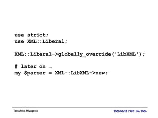 use strict; use XML::Liberal; XML::Liberal->globally_override('LibXML'); # later on … my $parser = XML::LibXML->new; 