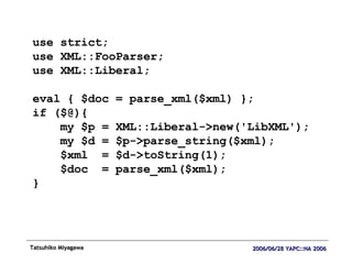 use strict; use XML::FooParser; use XML::Liberal; eval { $doc = parse_xml($xml) }; if ($@){ my $p = XML::Liberal->new('LibXML'); my $d = $p->parse_string($xml); $xml  = $d->toString(1); $doc  = parse_xml($xml); } 