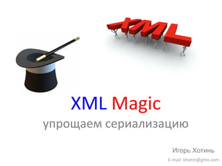 XML   Magic упрощаем сериализацию E-mail: khotin@gmx.com Игорь Хотинь 