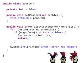 public   class  CodeSource { List<CustomError>  errorList =  new  ArrayList<CustomError>(); public  CodeSource() { // fill the error list CustomError error =  new  CustomError(); error.setCode(101); error.setMessage( "Is there an error in this code?" ); errorList .add(error); // create the source Source source =  new  Source(); source.setProblem(101); // raise an error source.error( errorList ); } } 