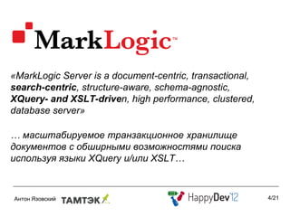 «MarkLogic Server is a document-centric, transactional,
search-centric, structure-aware, schema-agnostic,
XQuery- and XSLT-driven, high performance, clustered,
database server»

… масштабируемое транзакционное хранилище
документов с обширными возможностями поиска
используя языки XQuery и/или XSLT…


                                                          4/21
 