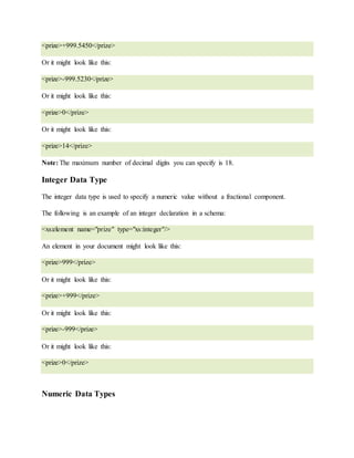 <prize>+999.5450</prize>
Or it might look like this:
<prize>-999.5230</prize>
Or it might look like this:
<prize>0</prize>
Or it might look like this:
<prize>14</prize>
Note: The maximum number of decimal digits you can specify is 18.
Integer Data Type
The integer data type is used to specify a numeric value without a fractional component.
The following is an example of an integer declaration in a schema:
<xs:element name="prize" type="xs:integer"/>
An element in your document might look like this:
<prize>999</prize>
Or it might look like this:
<prize>+999</prize>
Or it might look like this:
<prize>-999</prize>
Or it might look like this:
<prize>0</prize>
Numeric Data Types
 