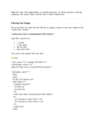 Note: The value of the select attribute is an XPath expression. An XPath expression works like
navigating a file system; where a forward slash (/) selects subdirectories.
Filtering the Output
We can also filter the output from the XML file by adding a criterion to the select attribute in the
<xsl:for-each> element.
<xsl:for-each select="catalog/cd[artist='Bob Dylan']">
Legal filter operators are:
 = (equal)
 != (not equal)
 < less than
 > greater than
Take a look at the adjusted XSL style sheet:
Example
<?xml version="1.0" encoding="ISO-8859-1"?>
<xsl:stylesheet version="1.0"
xmlns:xsl="http://www.w3.org/1999/XSL/Transform">
<xsl:template match="/">
<html>
<body>
<h2>My CD Collection</h2>
<table border="1">
<tr bgcolor="#9acd32">
<th>Title</th>
<th>Artist</th>
</tr>
<xsl:for-each select="catalog/cd[artist='Bob Dylan']">
<tr>
<td><xsl:value-of select="title"/></td>
<td><xsl:value-of select="artist"/></td>
</tr>
</xsl:for-each>
</table>
 