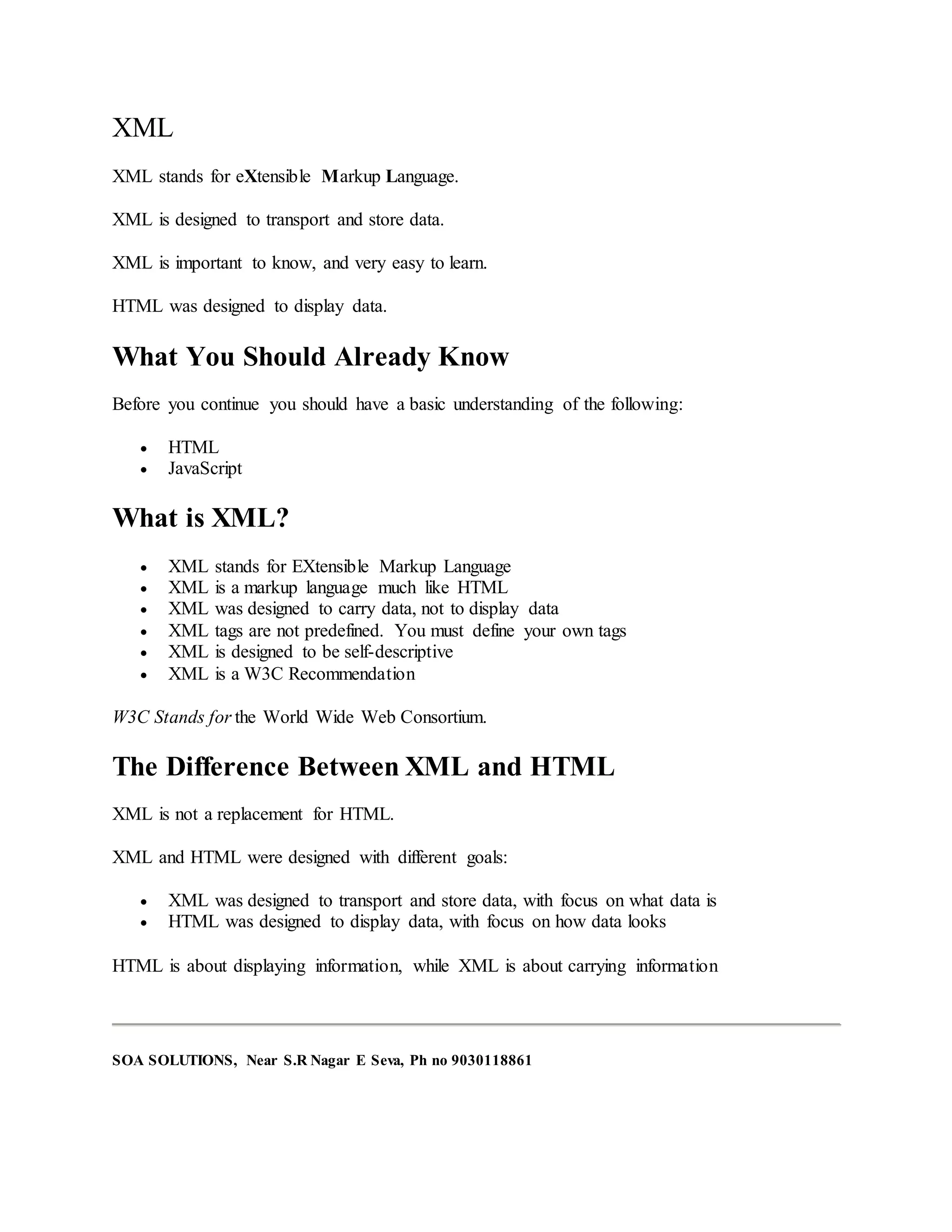 XML
XML stands for eXtensible Markup Language.
XML is designed to transport and store data.
XML is important to know, and very easy to learn.
HTML was designed to display data.
What You Should Already Know
Before you continue you should have a basic understanding of the following:
 HTML
 JavaScript
What is XML?
 XML stands for EXtensible Markup Language
 XML is a markup language much like HTML
 XML was designed to carry data, not to display data
 XML tags are not predefined. You must define your own tags
 XML is designed to be self-descriptive
 XML is a W3C Recommendation
W3C Stands for the World Wide Web Consortium.
The Difference Between XML and HTML
XML is not a replacement for HTML.
XML and HTML were designed with different goals:
 XML was designed to transport and store data, with focus on what data is
 HTML was designed to display data, with focus on how data looks
HTML is about displaying information, while XML is about carrying information
SOA SOLUTIONS, Near S.R Nagar E Seva, Ph no 9030118861
 