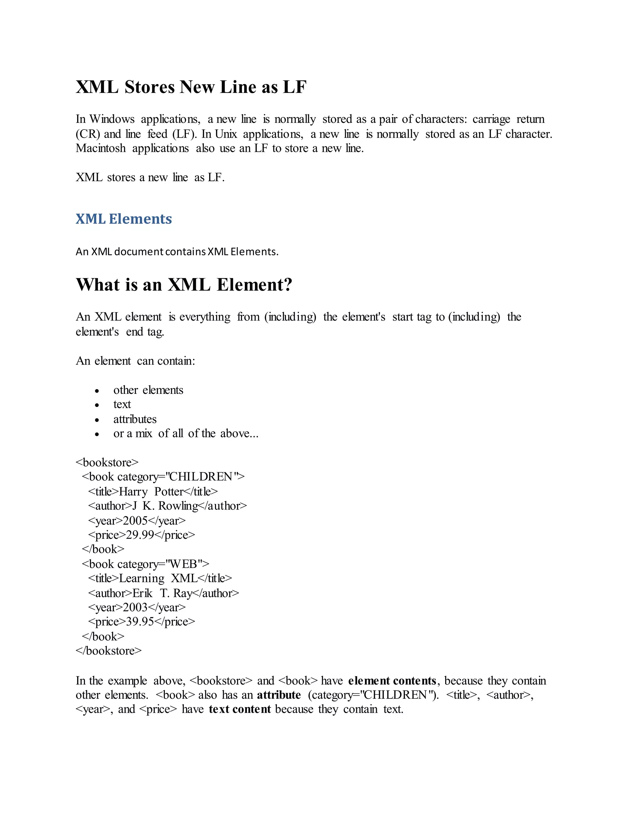 XML Stores New Line as LF
In Windows applications, a new line is normally stored as a pair of characters: carriage return
(CR) and line feed (LF). In Unix applications, a new line is normally stored as an LF character.
Macintosh applications also use an LF to store a new line.
XML stores a new line as LF.
XML Elements
An XML documentcontainsXML Elements.
What is an XML Element?
An XML element is everything from (including) the element's start tag to (including) the
element's end tag.
An element can contain:
 other elements
 text
 attributes
 or a mix of all of the above...
<bookstore>
<book category="CHILDREN">
<title>Harry Potter</title>
<author>J K. Rowling</author>
<year>2005</year>
<price>29.99</price>
</book>
<book category="WEB">
<title>Learning XML</title>
<author>Erik T. Ray</author>
<year>2003</year>
<price>39.95</price>
</book>
</bookstore>
In the example above, <bookstore> and <book> have element contents, because they contain
other elements. <book> also has an attribute (category="CHILDREN"). <title>, <author>,
<year>, and <price> have text content because they contain text.
 