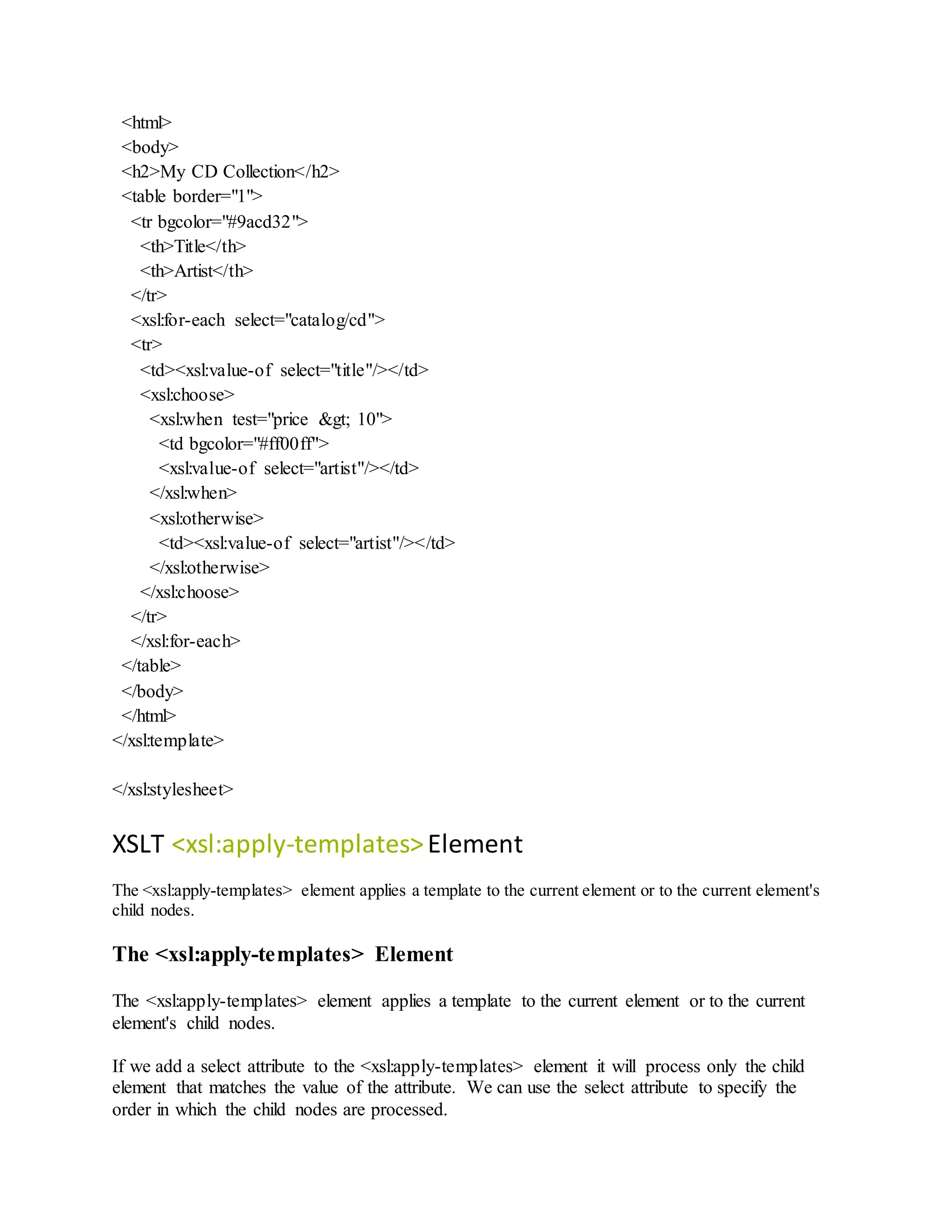 <html>
<body>
<h2>My CD Collection</h2>
<table border="1">
<tr bgcolor="#9acd32">
<th>Title</th>
<th>Artist</th>
</tr>
<xsl:for-each select="catalog/cd">
<tr>
<td><xsl:value-of select="title"/></td>
<xsl:choose>
<xsl:when test="price &gt; 10">
<td bgcolor="#ff00ff">
<xsl:value-of select="artist"/></td>
</xsl:when>
<xsl:otherwise>
<td><xsl:value-of select="artist"/></td>
</xsl:otherwise>
</xsl:choose>
</tr>
</xsl:for-each>
</table>
</body>
</html>
</xsl:template>
</xsl:stylesheet>
XSLT <xsl:apply-templates>Element
The <xsl:apply-templates> element applies a template to the current element or to the current element's
child nodes.
The <xsl:apply-templates> Element
The <xsl:apply-templates> element applies a template to the current element or to the current
element's child nodes.
If we add a select attribute to the <xsl:apply-templates> element it will process only the child
element that matches the value of the attribute. We can use the select attribute to specify the
order in which the child nodes are processed.
 