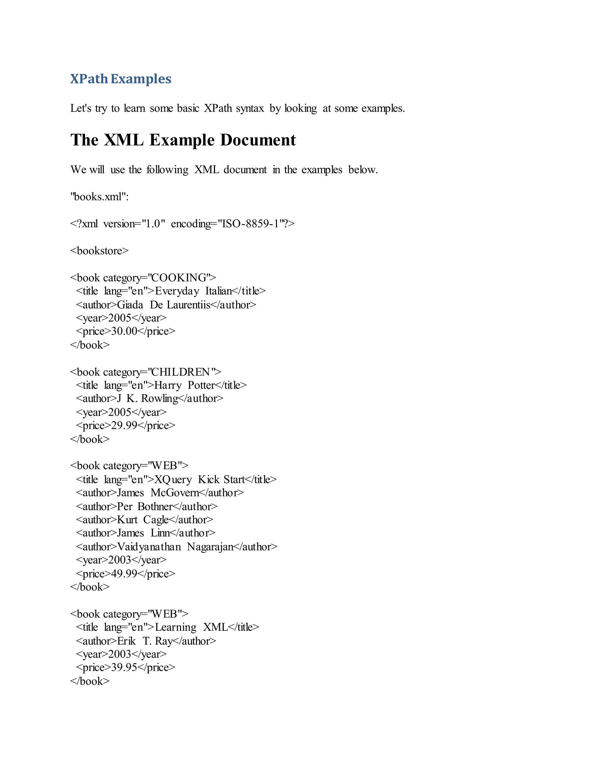 XPathExamples
Let's try to learn some basic XPath syntax by looking at some examples.
The XML Example Document
We will use the following XML document in the examples below.
"books.xml":
<?xml version="1.0" encoding="ISO-8859-1"?>
<bookstore>
<book category="COOKING">
<title lang="en">Everyday Italian</title>
<author>Giada De Laurentiis</author>
<year>2005</year>
<price>30.00</price>
</book>
<book category="CHILDREN">
<title lang="en">Harry Potter</title>
<author>J K. Rowling</author>
<year>2005</year>
<price>29.99</price>
</book>
<book category="WEB">
<title lang="en">XQuery Kick Start</title>
<author>James McGovern</author>
<author>Per Bothner</author>
<author>Kurt Cagle</author>
<author>James Linn</author>
<author>Vaidyanathan Nagarajan</author>
<year>2003</year>
<price>49.99</price>
</book>
<book category="WEB">
<title lang="en">Learning XML</title>
<author>Erik T. Ray</author>
<year>2003</year>
<price>39.95</price>
</book>
 