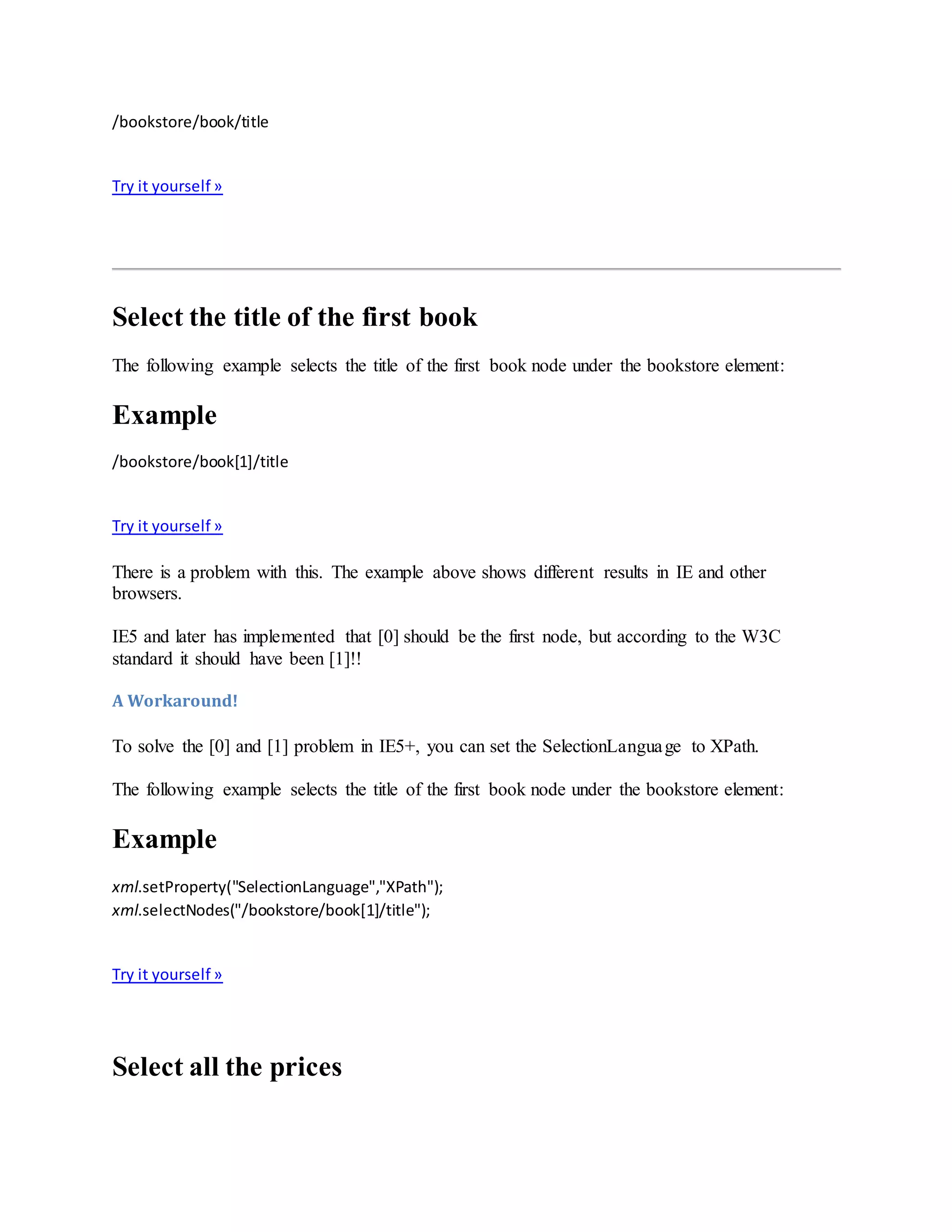 /bookstore/book/title
Try it yourself »
Select the title of the first book
The following example selects the title of the first book node under the bookstore element:
Example
/bookstore/book[1]/title
Try it yourself »
There is a problem with this. The example above shows different results in IE and other
browsers.
IE5 and later has implemented that [0] should be the first node, but according to the W3C
standard it should have been [1]!!
A Workaround!
To solve the [0] and [1] problem in IE5+, you can set the SelectionLanguage to XPath.
The following example selects the title of the first book node under the bookstore element:
Example
xml.setProperty("SelectionLanguage","XPath");
xml.selectNodes("/bookstore/book[1]/title");
Try it yourself »
Select all the prices
 