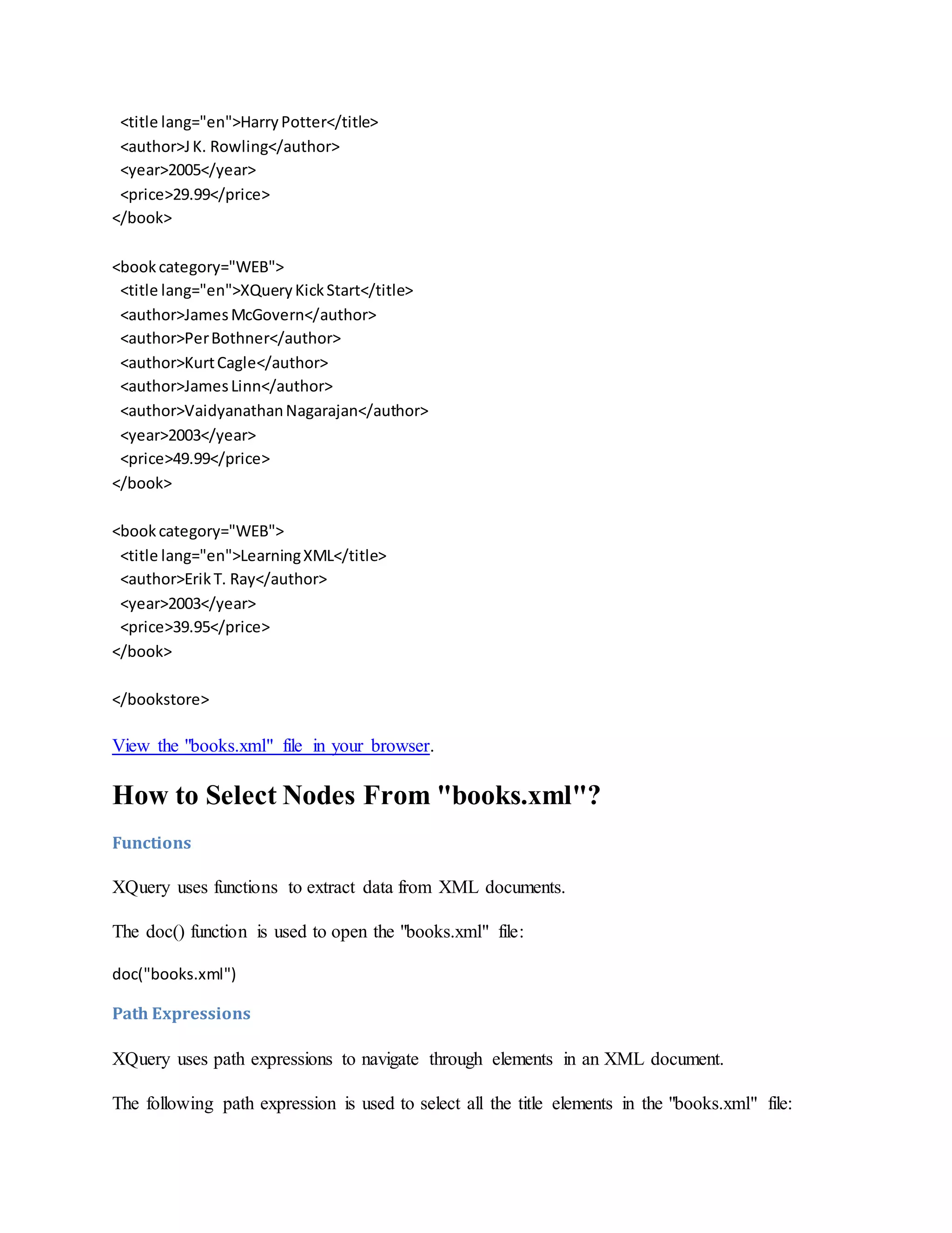 <title lang="en">HarryPotter</title>
<author>JK. Rowling</author>
<year>2005</year>
<price>29.99</price>
</book>
<bookcategory="WEB">
<title lang="en">XQueryKickStart</title>
<author>JamesMcGovern</author>
<author>PerBothner</author>
<author>KurtCagle</author>
<author>JamesLinn</author>
<author>VaidyanathanNagarajan</author>
<year>2003</year>
<price>49.99</price>
</book>
<bookcategory="WEB">
<title lang="en">LearningXML</title>
<author>ErikT. Ray</author>
<year>2003</year>
<price>39.95</price>
</book>
</bookstore>
View the "books.xml" file in your browser.
How to Select Nodes From "books.xml"?
Functions
XQuery uses functions to extract data from XML documents.
The doc() function is used to open the "books.xml" file:
doc("books.xml")
Path Expressions
XQuery uses path expressions to navigate through elements in an XML document.
The following path expression is used to select all the title elements in the "books.xml" file:
 