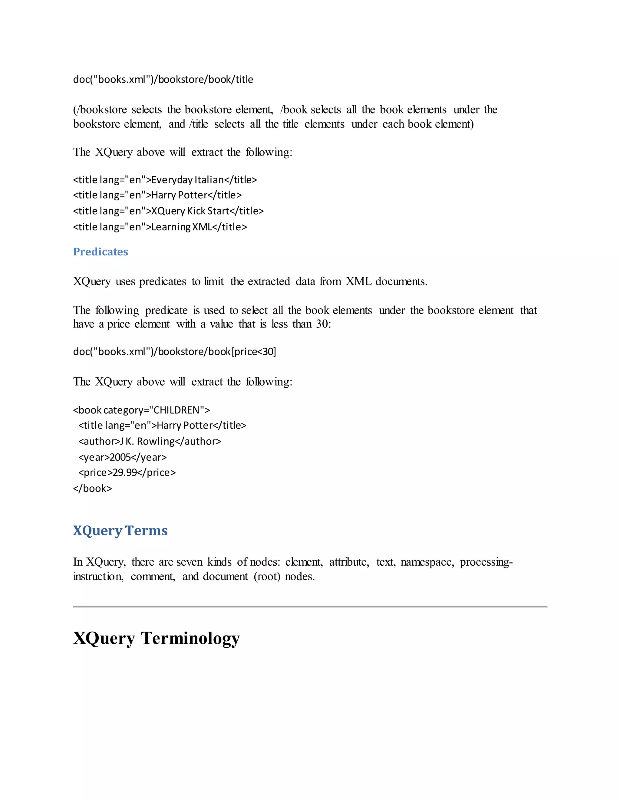 doc("books.xml")/bookstore/book/title
(/bookstore selects the bookstore element, /book selects all the book elements under the
bookstore element, and /title selects all the title elements under each book element)
The XQuery above will extract the following:
<title lang="en">EverydayItalian</title>
<title lang="en">HarryPotter</title>
<title lang="en">XQueryKickStart</title>
<title lang="en">LearningXML</title>
Predicates
XQuery uses predicates to limit the extracted data from XML documents.
The following predicate is used to select all the book elements under the bookstore element that
have a price element with a value that is less than 30:
doc("books.xml")/bookstore/book[price<30]
The XQuery above will extract the following:
<bookcategory="CHILDREN">
<title lang="en">HarryPotter</title>
<author>JK. Rowling</author>
<year>2005</year>
<price>29.99</price>
</book>
XQuery Terms
In XQuery, there are seven kinds of nodes: element, attribute, text, namespace, processing-
instruction, comment, and document (root) nodes.
XQuery Terminology
 