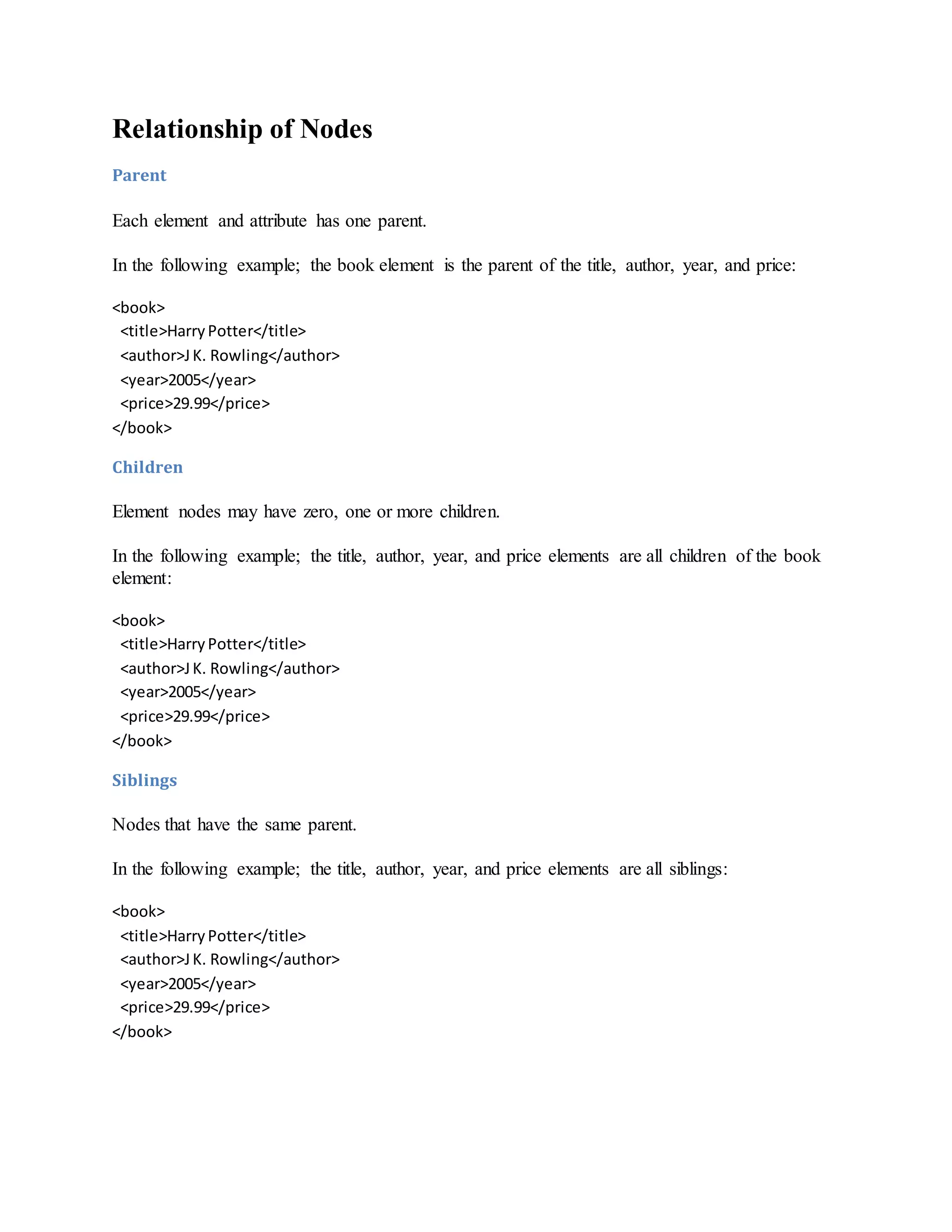 Relationship of Nodes
Parent
Each element and attribute has one parent.
In the following example; the book element is the parent of the title, author, year, and price:
<book>
<title>HarryPotter</title>
<author>JK. Rowling</author>
<year>2005</year>
<price>29.99</price>
</book>
Children
Element nodes may have zero, one or more children.
In the following example; the title, author, year, and price elements are all children of the book
element:
<book>
<title>HarryPotter</title>
<author>JK. Rowling</author>
<year>2005</year>
<price>29.99</price>
</book>
Siblings
Nodes that have the same parent.
In the following example; the title, author, year, and price elements are all siblings:
<book>
<title>HarryPotter</title>
<author>JK. Rowling</author>
<year>2005</year>
<price>29.99</price>
</book>
 
