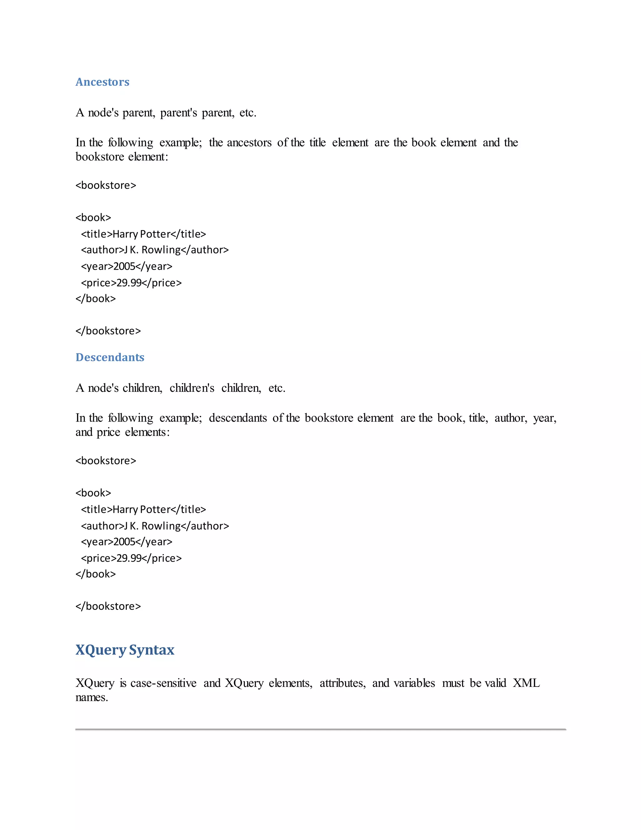 Ancestors
A node's parent, parent's parent, etc.
In the following example; the ancestors of the title element are the book element and the
bookstore element:
<bookstore>
<book>
<title>HarryPotter</title>
<author>JK. Rowling</author>
<year>2005</year>
<price>29.99</price>
</book>
</bookstore>
Descendants
A node's children, children's children, etc.
In the following example; descendants of the bookstore element are the book, title, author, year,
and price elements:
<bookstore>
<book>
<title>HarryPotter</title>
<author>JK. Rowling</author>
<year>2005</year>
<price>29.99</price>
</book>
</bookstore>
XQuery Syntax
XQuery is case-sensitive and XQuery elements, attributes, and variables must be valid XML
names.
 