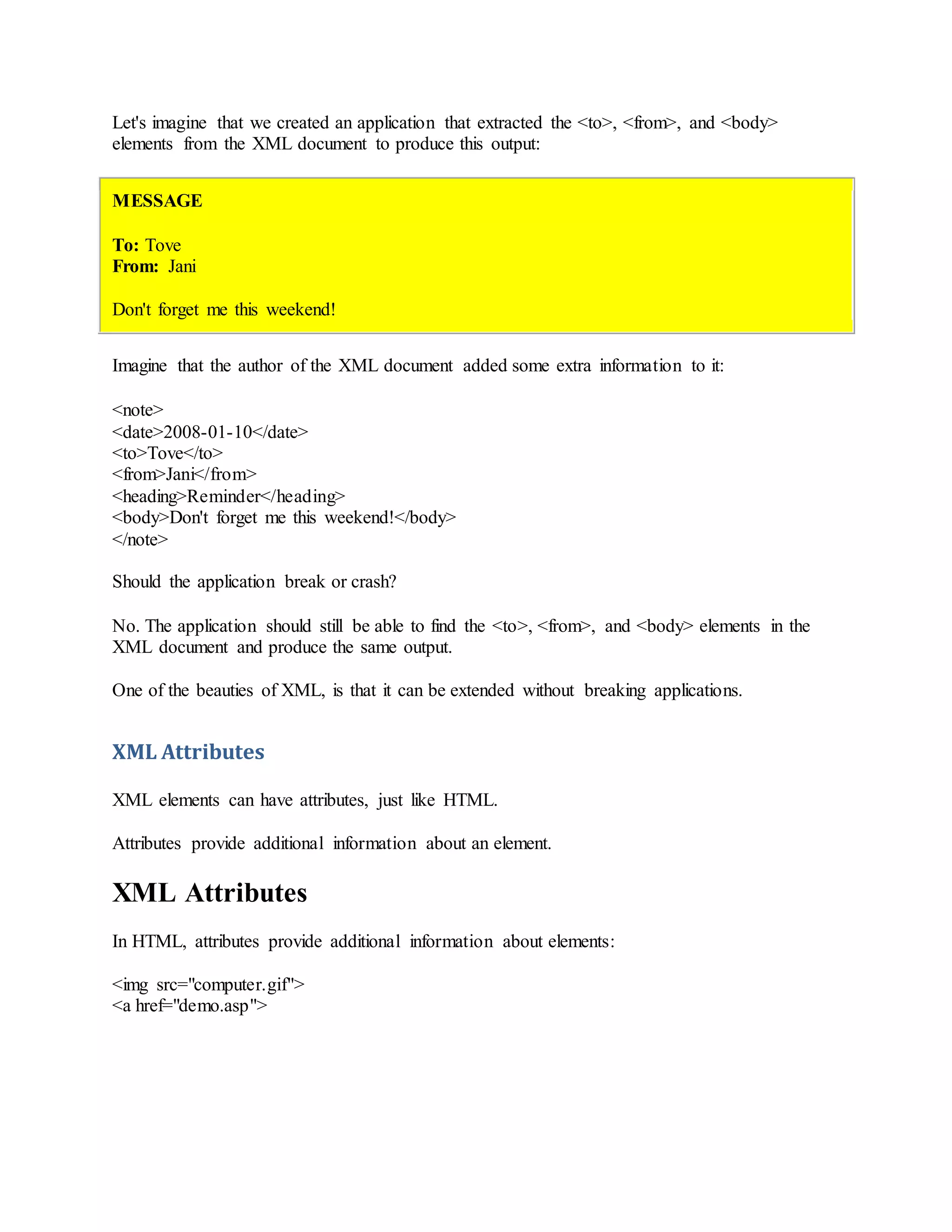 Let's imagine that we created an application that extracted the <to>, <from>, and <body>
elements from the XML document to produce this output:
MESSAGE
To: Tove
From: Jani
Don't forget me this weekend!
Imagine that the author of the XML document added some extra information to it:
<note>
<date>2008-01-10</date>
<to>Tove</to>
<from>Jani</from>
<heading>Reminder</heading>
<body>Don't forget me this weekend!</body>
</note>
Should the application break or crash?
No. The application should still be able to find the <to>, <from>, and <body> elements in the
XML document and produce the same output.
One of the beauties of XML, is that it can be extended without breaking applications.
XML Attributes
XML elements can have attributes, just like HTML.
Attributes provide additional information about an element.
XML Attributes
In HTML, attributes provide additional information about elements:
<img src="computer.gif">
<a href="demo.asp">
 
