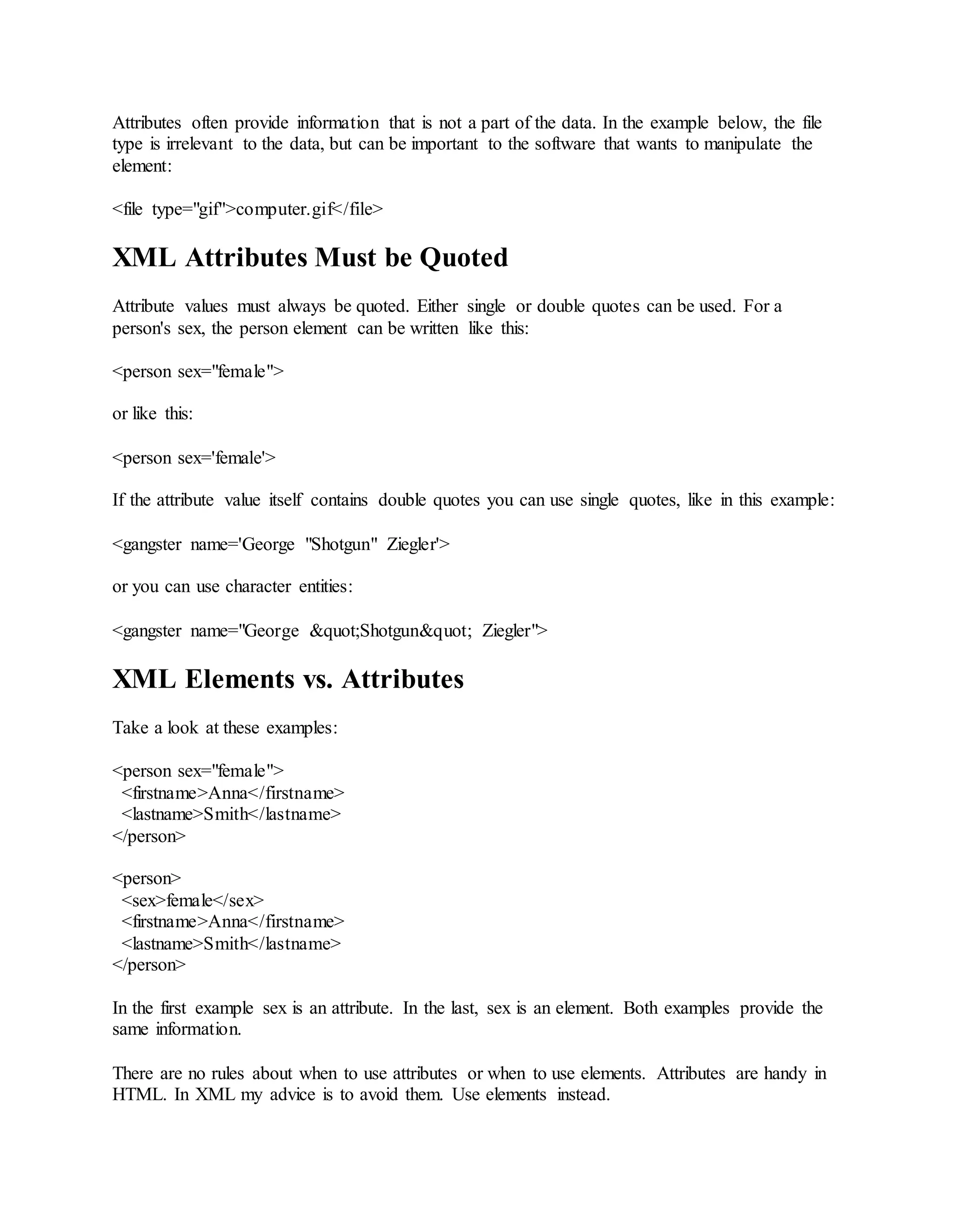 Attributes often provide information that is not a part of the data. In the example below, the file
type is irrelevant to the data, but can be important to the software that wants to manipulate the
element:
<file type="gif">computer.gif</file>
XML Attributes Must be Quoted
Attribute values must always be quoted. Either single or double quotes can be used. For a
person's sex, the person element can be written like this:
<person sex="female">
or like this:
<person sex='female'>
If the attribute value itself contains double quotes you can use single quotes, like in this example:
<gangster name='George "Shotgun" Ziegler'>
or you can use character entities:
<gangster name="George &quot;Shotgun&quot; Ziegler">
XML Elements vs. Attributes
Take a look at these examples:
<person sex="female">
<firstname>Anna</firstname>
<lastname>Smith</lastname>
</person>
<person>
<sex>female</sex>
<firstname>Anna</firstname>
<lastname>Smith</lastname>
</person>
In the first example sex is an attribute. In the last, sex is an element. Both examples provide the
same information.
There are no rules about when to use attributes or when to use elements. Attributes are handy in
HTML. In XML my advice is to avoid them. Use elements instead.
 