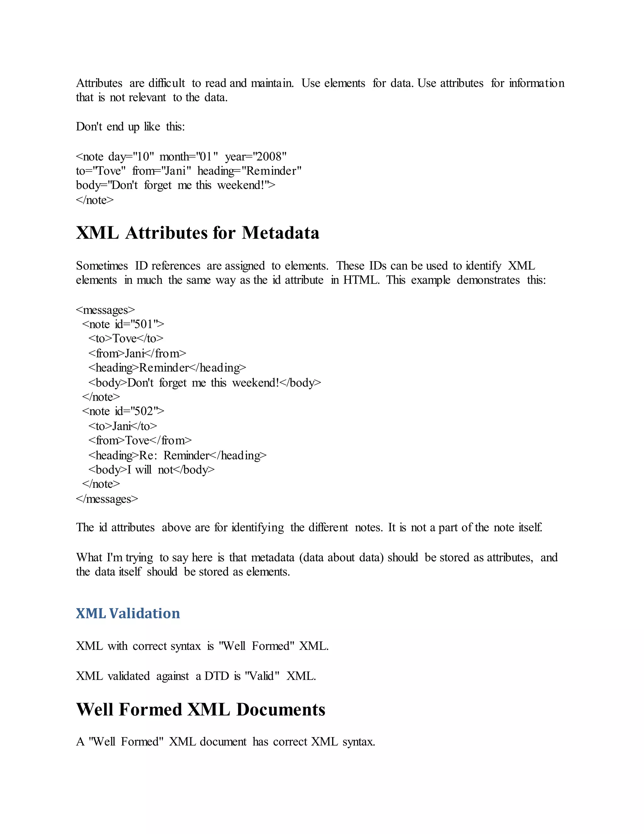 Attributes are difficult to read and maintain. Use elements for data. Use attributes for information
that is not relevant to the data.
Don't end up like this:
<note day="10" month="01" year="2008"
to="Tove" from="Jani" heading="Reminder"
body="Don't forget me this weekend!">
</note>
XML Attributes for Metadata
Sometimes ID references are assigned to elements. These IDs can be used to identify XML
elements in much the same way as the id attribute in HTML. This example demonstrates this:
<messages>
<note id="501">
<to>Tove</to>
<from>Jani</from>
<heading>Reminder</heading>
<body>Don't forget me this weekend!</body>
</note>
<note id="502">
<to>Jani</to>
<from>Tove</from>
<heading>Re: Reminder</heading>
<body>I will not</body>
</note>
</messages>
The id attributes above are for identifying the different notes. It is not a part of the note itself.
What I'm trying to say here is that metadata (data about data) should be stored as attributes, and
the data itself should be stored as elements.
XML Validation
XML with correct syntax is "Well Formed" XML.
XML validated against a DTD is "Valid" XML.
Well Formed XML Documents
A "Well Formed" XML document has correct XML syntax.
 