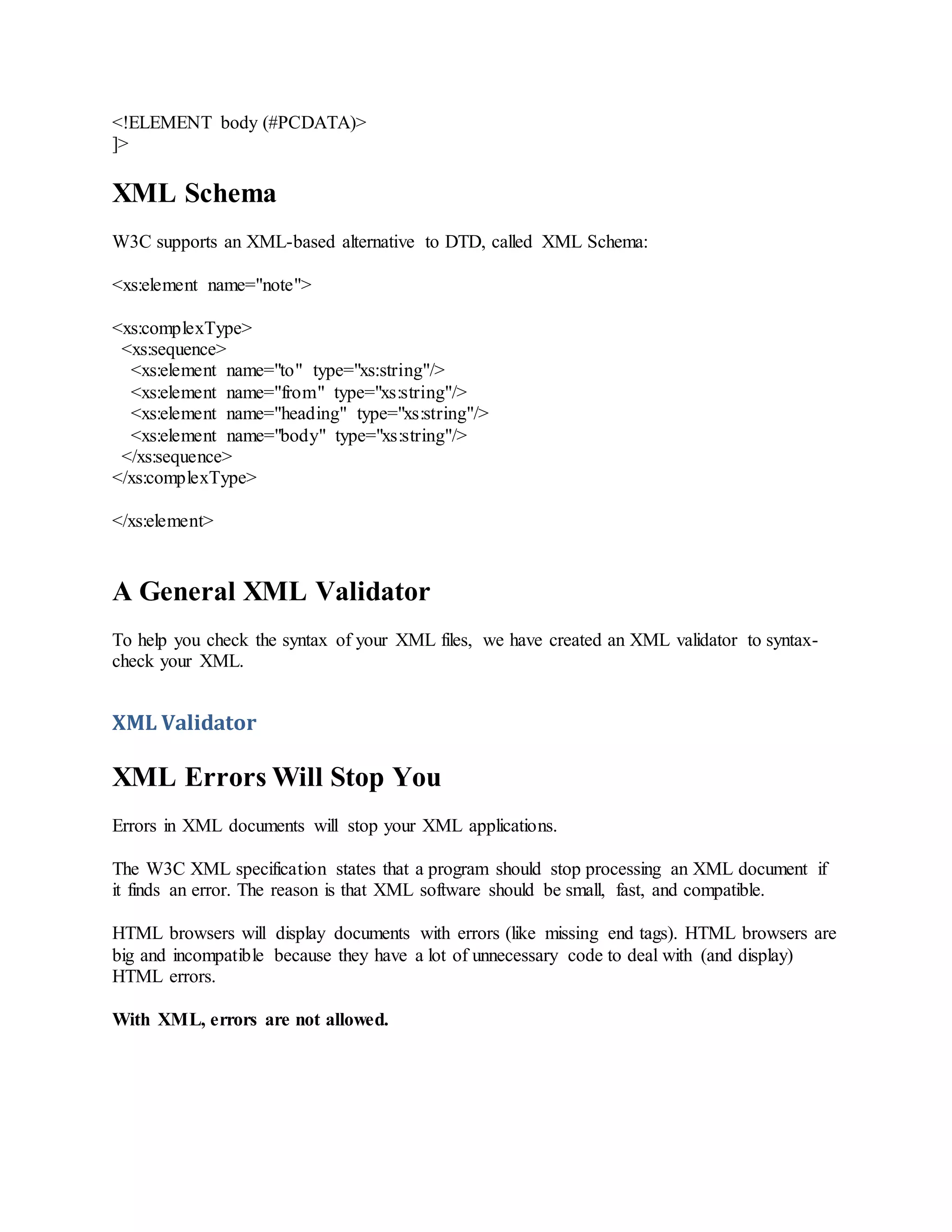 <!ELEMENT body (#PCDATA)>
]>
XML Schema
W3C supports an XML-based alternative to DTD, called XML Schema:
<xs:element name="note">
<xs:complexType>
<xs:sequence>
<xs:element name="to" type="xs:string"/>
<xs:element name="from" type="xs:string"/>
<xs:element name="heading" type="xs:string"/>
<xs:element name="body" type="xs:string"/>
</xs:sequence>
</xs:complexType>
</xs:element>
A General XML Validator
To help you check the syntax of your XML files, we have created an XML validator to syntax-
check your XML.
XML Validator
XML Errors Will Stop You
Errors in XML documents will stop your XML applications.
The W3C XML specification states that a program should stop processing an XML document if
it finds an error. The reason is that XML software should be small, fast, and compatible.
HTML browsers will display documents with errors (like missing end tags). HTML browsers are
big and incompatible because they have a lot of unnecessary code to deal with (and display)
HTML errors.
With XML, errors are not allowed.
 
