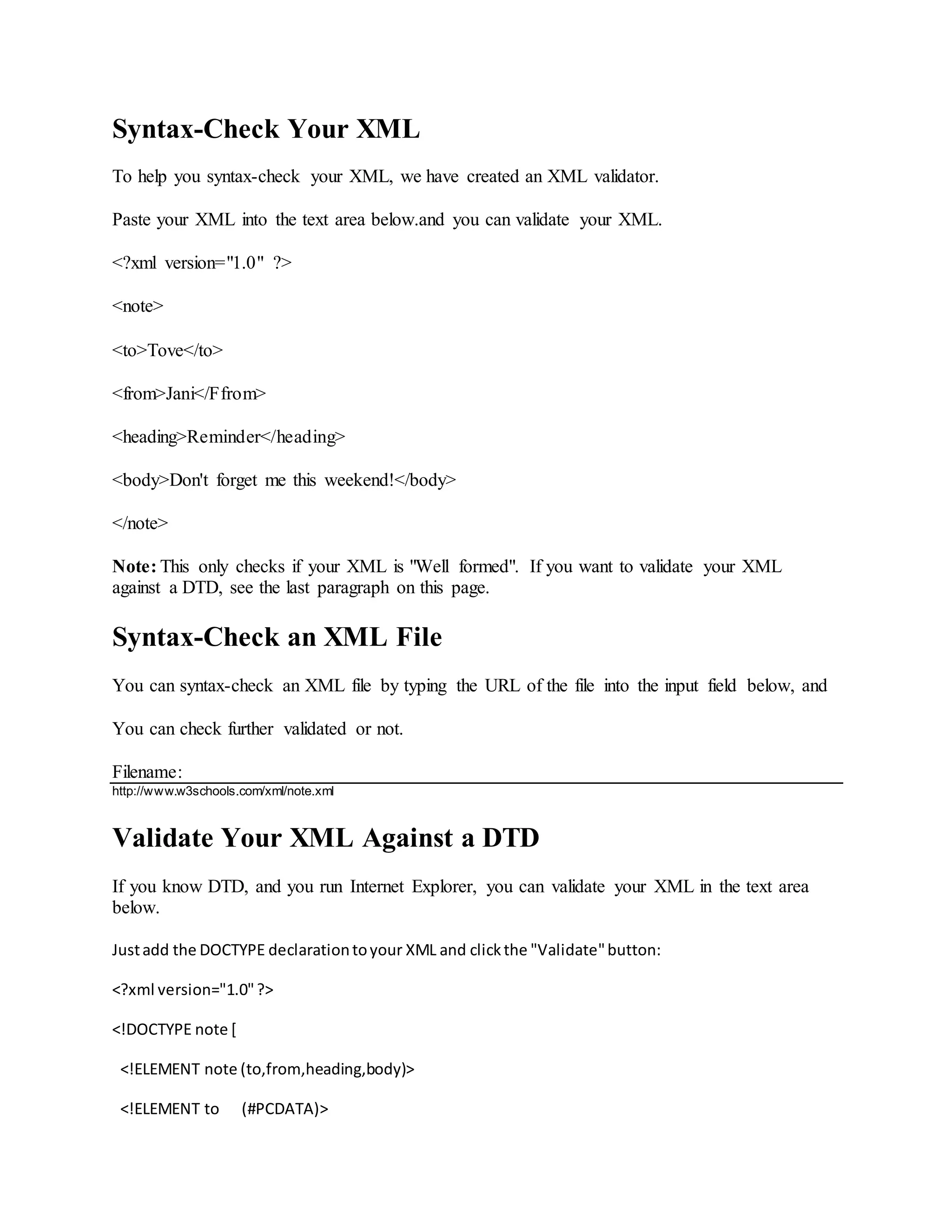 Syntax-Check Your XML
To help you syntax-check your XML, we have created an XML validator.
Paste your XML into the text area below.and you can validate your XML.
<?xml version="1.0" ?>
<note>
<to>Tove</to>
<from>Jani</Ffrom>
<heading>Reminder</heading>
<body>Don't forget me this weekend!</body>
</note>
Note: This only checks if your XML is "Well formed". If you want to validate your XML
against a DTD, see the last paragraph on this page.
Syntax-Check an XML File
You can syntax-check an XML file by typing the URL of the file into the input field below, and
You can check further validated or not.
Filename:
http://www.w3schools.com/xml/note.xml
Validate Your XML Against a DTD
If you know DTD, and you run Internet Explorer, you can validate your XML in the text area
below.
Justadd the DOCTYPE declarationtoyour XML and clickthe "Validate"button:
<?xml version="1.0"?>
<!DOCTYPE note [
<!ELEMENT note (to,from,heading,body)>
<!ELEMENT to (#PCDATA)>
 