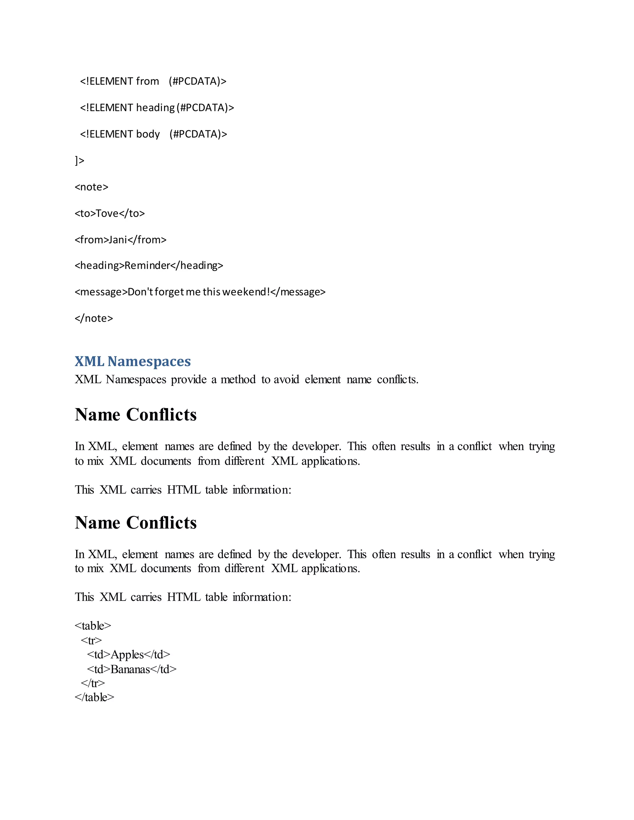 <!ELEMENT from (#PCDATA)>
<!ELEMENT heading(#PCDATA)>
<!ELEMENT body (#PCDATA)>
]>
<note>
<to>Tove</to>
<from>Jani</from>
<heading>Reminder</heading>
<message>Don'tforgetme thisweekend!</message>
</note>
XML Namespaces
XML Namespaces provide a method to avoid element name conflicts.
Name Conflicts
In XML, element names are defined by the developer. This often results in a conflict when trying
to mix XML documents from different XML applications.
This XML carries HTML table information:
Name Conflicts
In XML, element names are defined by the developer. This often results in a conflict when trying
to mix XML documents from different XML applications.
This XML carries HTML table information:
<table>
<tr>
<td>Apples</td>
<td>Bananas</td>
</tr>
</table>
 