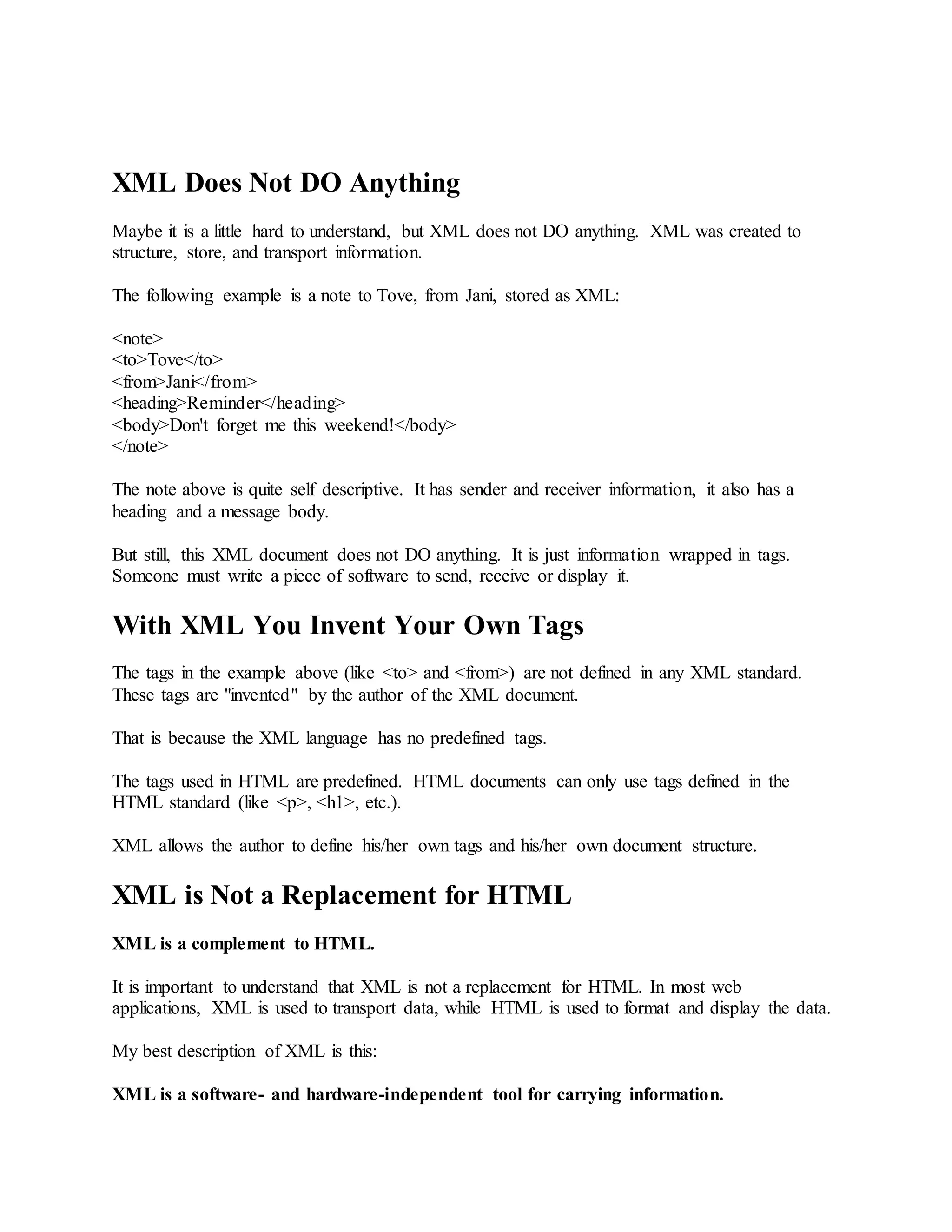 XML Does Not DO Anything
Maybe it is a little hard to understand, but XML does not DO anything. XML was created to
structure, store, and transport information.
The following example is a note to Tove, from Jani, stored as XML:
<note>
<to>Tove</to>
<from>Jani</from>
<heading>Reminder</heading>
<body>Don't forget me this weekend!</body>
</note>
The note above is quite self descriptive. It has sender and receiver information, it also has a
heading and a message body.
But still, this XML document does not DO anything. It is just information wrapped in tags.
Someone must write a piece of software to send, receive or display it.
With XML You Invent Your Own Tags
The tags in the example above (like <to> and <from>) are not defined in any XML standard.
These tags are "invented" by the author of the XML document.
That is because the XML language has no predefined tags.
The tags used in HTML are predefined. HTML documents can only use tags defined in the
HTML standard (like <p>, <h1>, etc.).
XML allows the author to define his/her own tags and his/her own document structure.
XML is Not a Replacement for HTML
XML is a complement to HTML.
It is important to understand that XML is not a replacement for HTML. In most web
applications, XML is used to transport data, while HTML is used to format and display the data.
My best description of XML is this:
XML is a software- and hardware-independent tool for carrying information.
 