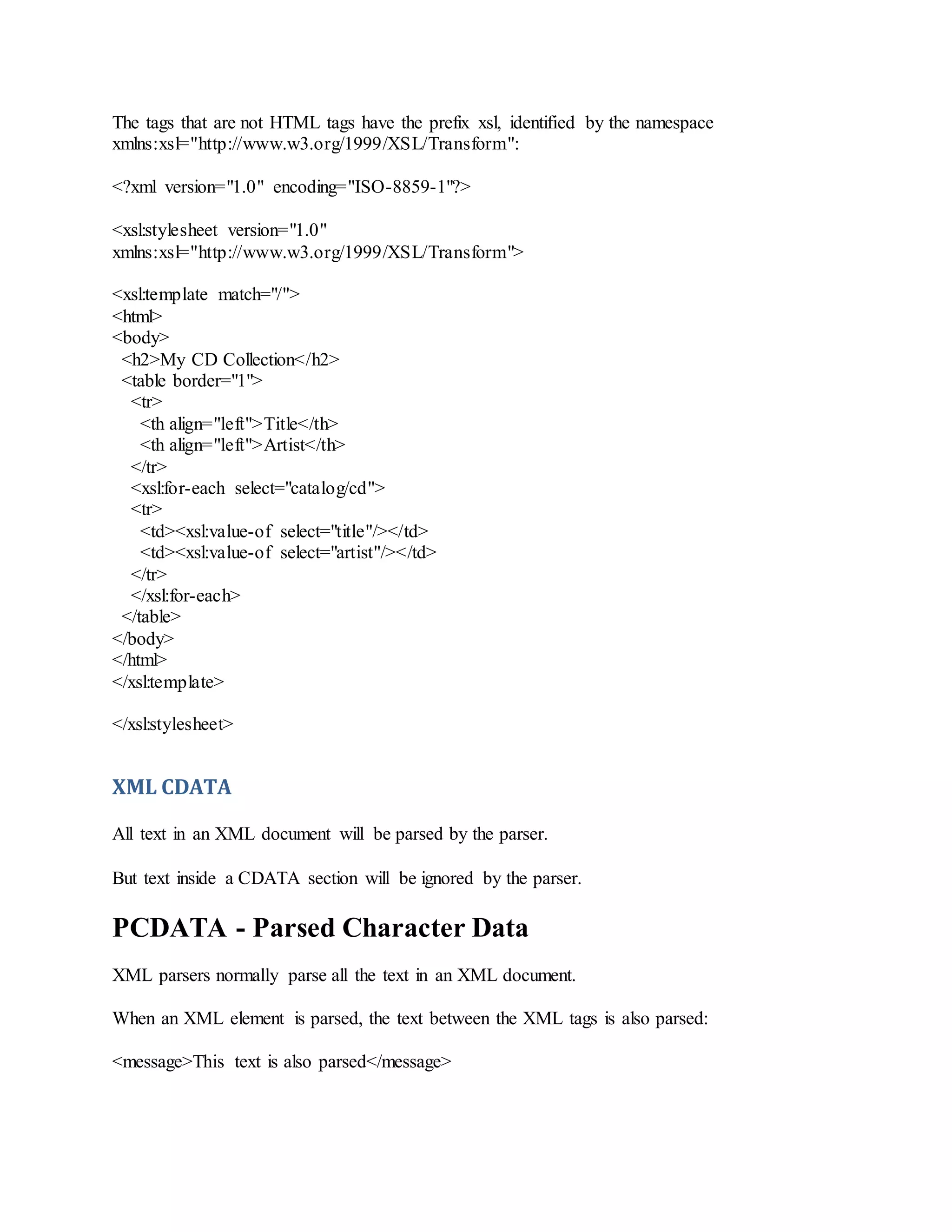 The tags that are not HTML tags have the prefix xsl, identified by the namespace
xmlns:xsl="http://www.w3.org/1999/XSL/Transform":
<?xml version="1.0" encoding="ISO-8859-1"?>
<xsl:stylesheet version="1.0"
xmlns:xsl="http://www.w3.org/1999/XSL/Transform">
<xsl:template match="/">
<html>
<body>
<h2>My CD Collection</h2>
<table border="1">
<tr>
<th align="left">Title</th>
<th align="left">Artist</th>
</tr>
<xsl:for-each select="catalog/cd">
<tr>
<td><xsl:value-of select="title"/></td>
<td><xsl:value-of select="artist"/></td>
</tr>
</xsl:for-each>
</table>
</body>
</html>
</xsl:template>
</xsl:stylesheet>
XML CDATA
All text in an XML document will be parsed by the parser.
But text inside a CDATA section will be ignored by the parser.
PCDATA - Parsed Character Data
XML parsers normally parse all the text in an XML document.
When an XML element is parsed, the text between the XML tags is also parsed:
<message>This text is also parsed</message>
 