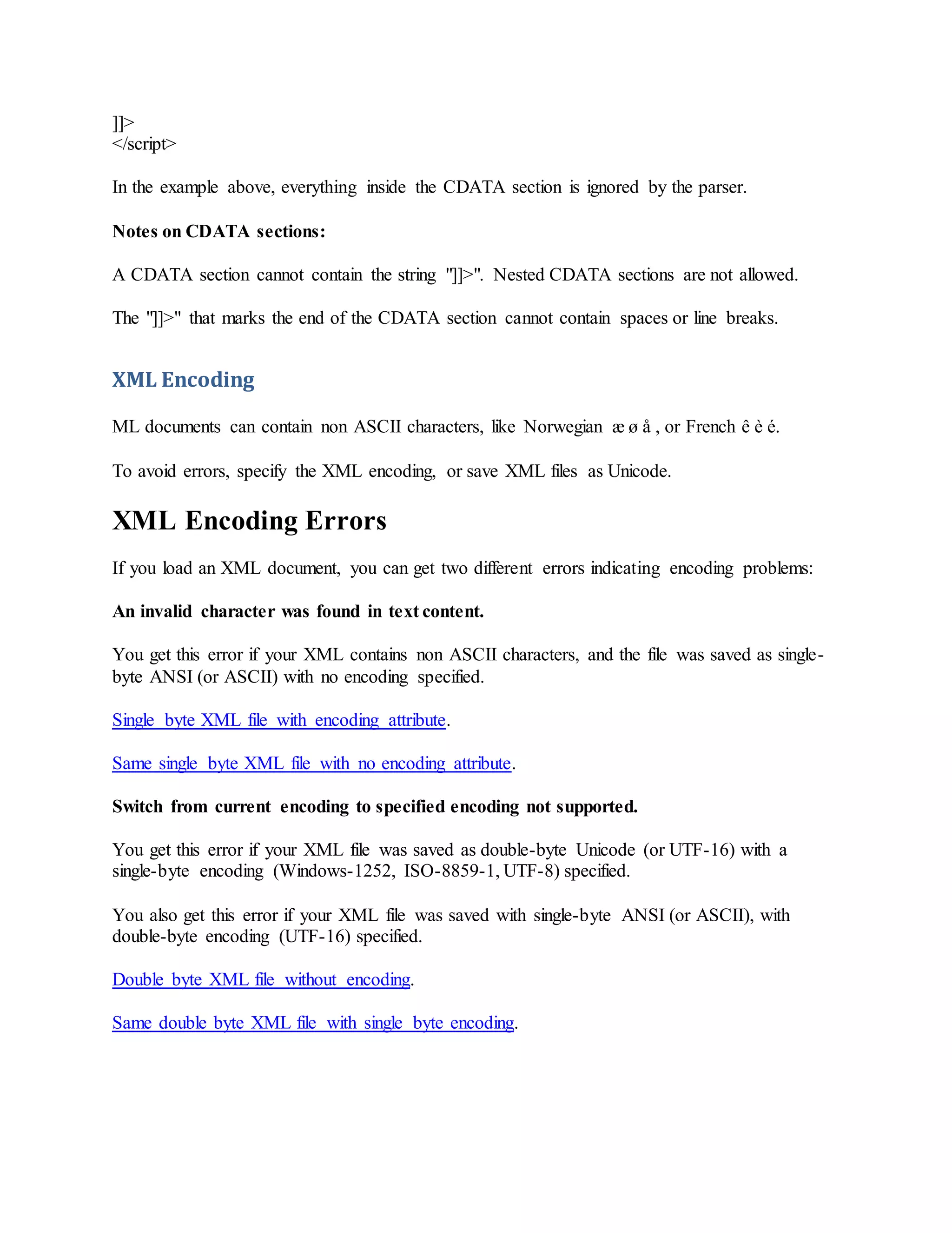 ]]>
</script>
In the example above, everything inside the CDATA section is ignored by the parser.
Notes on CDATA sections:
A CDATA section cannot contain the string "]]>". Nested CDATA sections are not allowed.
The "]]>" that marks the end of the CDATA section cannot contain spaces or line breaks.
XML Encoding
ML documents can contain non ASCII characters, like Norwegian æ ø å , or French ê è é.
To avoid errors, specify the XML encoding, or save XML files as Unicode.
XML Encoding Errors
If you load an XML document, you can get two different errors indicating encoding problems:
An invalid character was found in text content.
You get this error if your XML contains non ASCII characters, and the file was saved as single-
byte ANSI (or ASCII) with no encoding specified.
Single byte XML file with encoding attribute.
Same single byte XML file with no encoding attribute.
Switch from current encoding to specified encoding not supported.
You get this error if your XML file was saved as double-byte Unicode (or UTF-16) with a
single-byte encoding (Windows-1252, ISO-8859-1, UTF-8) specified.
You also get this error if your XML file was saved with single-byte ANSI (or ASCII), with
double-byte encoding (UTF-16) specified.
Double byte XML file without encoding.
Same double byte XML file with single byte encoding.
 