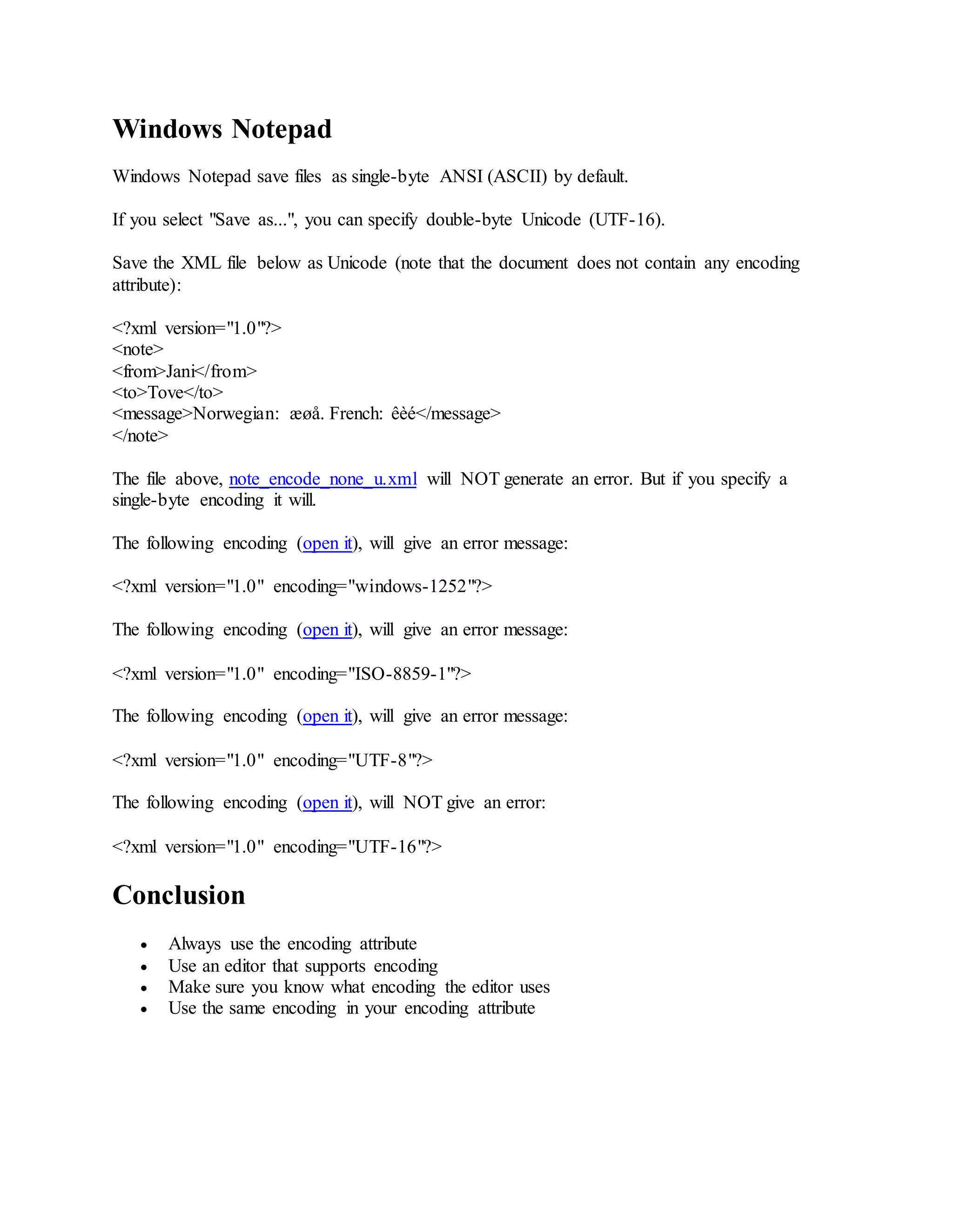 Windows Notepad
Windows Notepad save files as single-byte ANSI (ASCII) by default.
If you select "Save as...", you can specify double-byte Unicode (UTF-16).
Save the XML file below as Unicode (note that the document does not contain any encoding
attribute):
<?xml version="1.0"?>
<note>
<from>Jani</from>
<to>Tove</to>
<message>Norwegian: æøå. French: êèé</message>
</note>
The file above, note_encode_none_u.xml will NOT generate an error. But if you specify a
single-byte encoding it will.
The following encoding (open it), will give an error message:
<?xml version="1.0" encoding="windows-1252"?>
The following encoding (open it), will give an error message:
<?xml version="1.0" encoding="ISO-8859-1"?>
The following encoding (open it), will give an error message:
<?xml version="1.0" encoding="UTF-8"?>
The following encoding (open it), will NOT give an error:
<?xml version="1.0" encoding="UTF-16"?>
Conclusion
 Always use the encoding attribute
 Use an editor that supports encoding
 Make sure you know what encoding the editor uses
 Use the same encoding in your encoding attribute
 