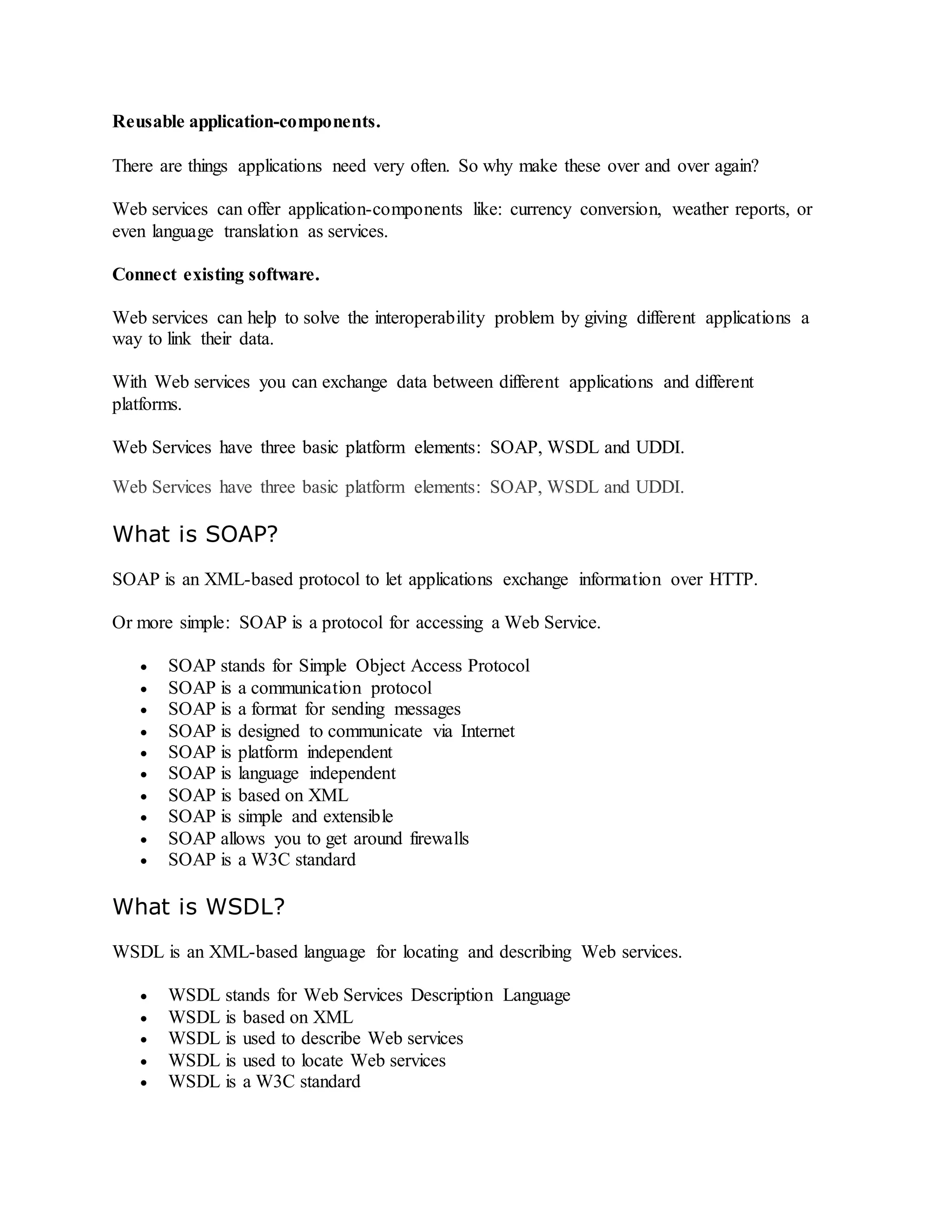 Reusable application-components.
There are things applications need very often. So why make these over and over again?
Web services can offer application-components like: currency conversion, weather reports, or
even language translation as services.
Connect existing software.
Web services can help to solve the interoperability problem by giving different applications a
way to link their data.
With Web services you can exchange data between different applications and different
platforms.
Web Services have three basic platform elements: SOAP, WSDL and UDDI.
Web Services have three basic platform elements: SOAP, WSDL and UDDI.
What is SOAP?
SOAP is an XML-based protocol to let applications exchange information over HTTP.
Or more simple: SOAP is a protocol for accessing a Web Service.
 SOAP stands for Simple Object Access Protocol
 SOAP is a communication protocol
 SOAP is a format for sending messages
 SOAP is designed to communicate via Internet
 SOAP is platform independent
 SOAP is language independent
 SOAP is based on XML
 SOAP is simple and extensible
 SOAP allows you to get around firewalls
 SOAP is a W3C standard
What is WSDL?
WSDL is an XML-based language for locating and describing Web services.
 WSDL stands for Web Services Description Language
 WSDL is based on XML
 WSDL is used to describe Web services
 WSDL is used to locate Web services
 WSDL is a W3C standard
 