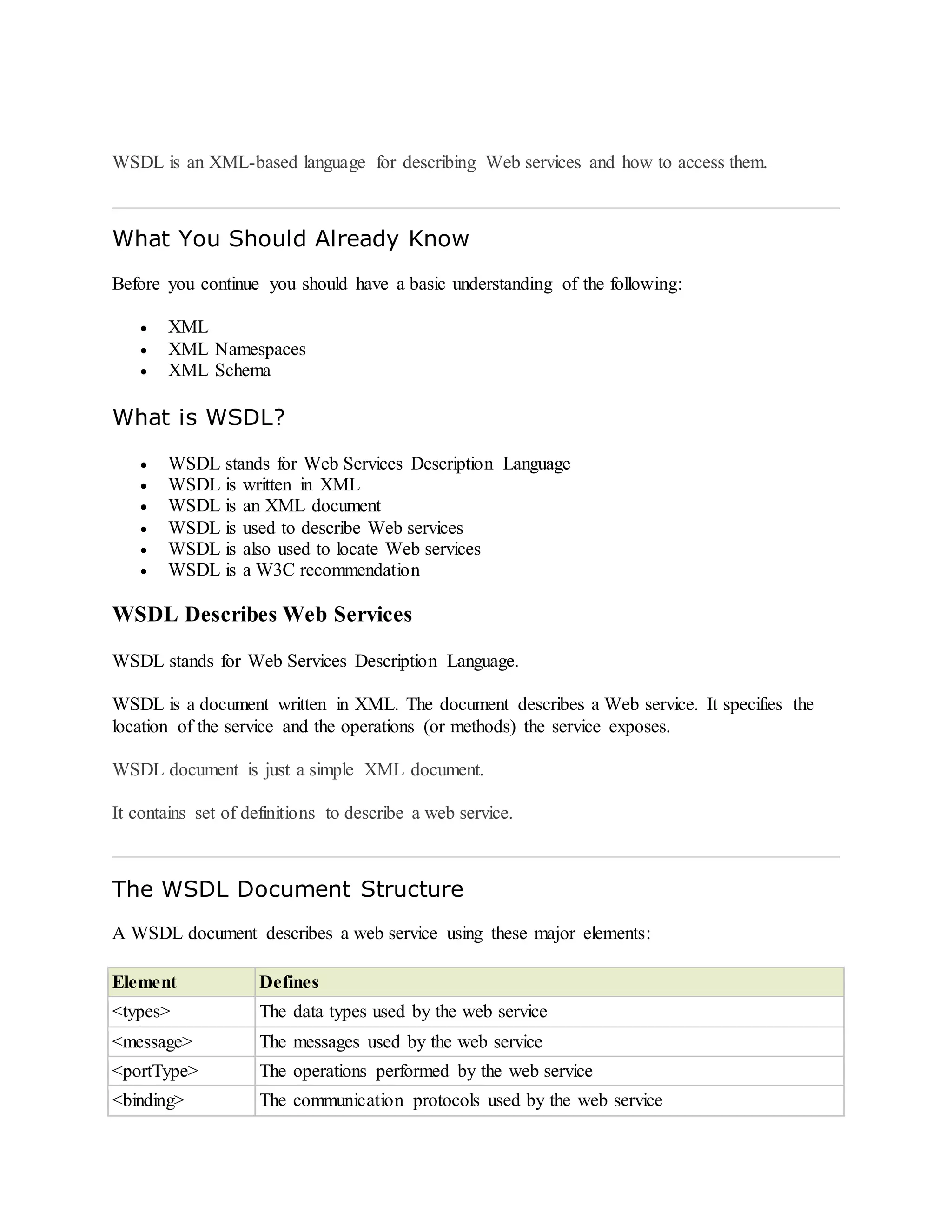 WSDL is an XML-based language for describing Web services and how to access them.
What You Should Already Know
Before you continue you should have a basic understanding of the following:
 XML
 XML Namespaces
 XML Schema
What is WSDL?
 WSDL stands for Web Services Description Language
 WSDL is written in XML
 WSDL is an XML document
 WSDL is used to describe Web services
 WSDL is also used to locate Web services
 WSDL is a W3C recommendation
WSDL Describes Web Services
WSDL stands for Web Services Description Language.
WSDL is a document written in XML. The document describes a Web service. It specifies the
location of the service and the operations (or methods) the service exposes.
WSDL document is just a simple XML document.
It contains set of definitions to describe a web service.
The WSDL Document Structure
A WSDL document describes a web service using these major elements:
Element Defines
<types> The data types used by the web service
<message> The messages used by the web service
<portType> The operations performed by the web service
<binding> The communication protocols used by the web service
 