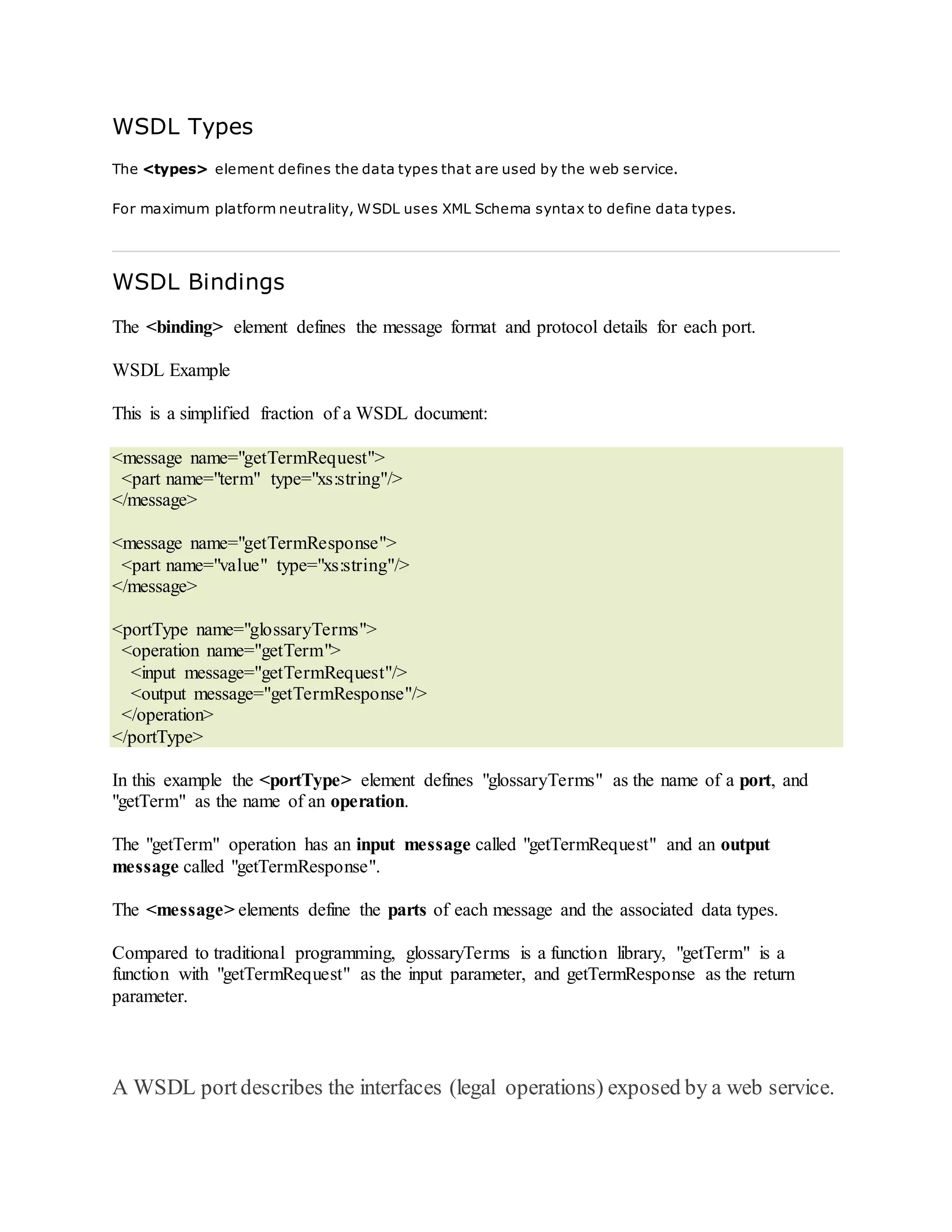 WSDL Types
The <types> element defines the data types that are used by the web service.
For maximum platform neutrality, WSDL uses XML Schema syntax to define data types.
WSDL Bindings
The <binding> element defines the message format and protocol details for each port.
WSDL Example
This is a simplified fraction of a WSDL document:
<message name="getTermRequest">
<part name="term" type="xs:string"/>
</message>
<message name="getTermResponse">
<part name="value" type="xs:string"/>
</message>
<portType name="glossaryTerms">
<operation name="getTerm">
<input message="getTermRequest"/>
<output message="getTermResponse"/>
</operation>
</portType>
In this example the <portType> element defines "glossaryTerms" as the name of a port, and
"getTerm" as the name of an operation.
The "getTerm" operation has an input message called "getTermRequest" and an output
message called "getTermResponse".
The <message> elements define the parts of each message and the associated data types.
Compared to traditional programming, glossaryTerms is a function library, "getTerm" is a
function with "getTermRequest" as the input parameter, and getTermResponse as the return
parameter.
A WSDL portdescribes the interfaces (legal operations) exposed by a web service.
 