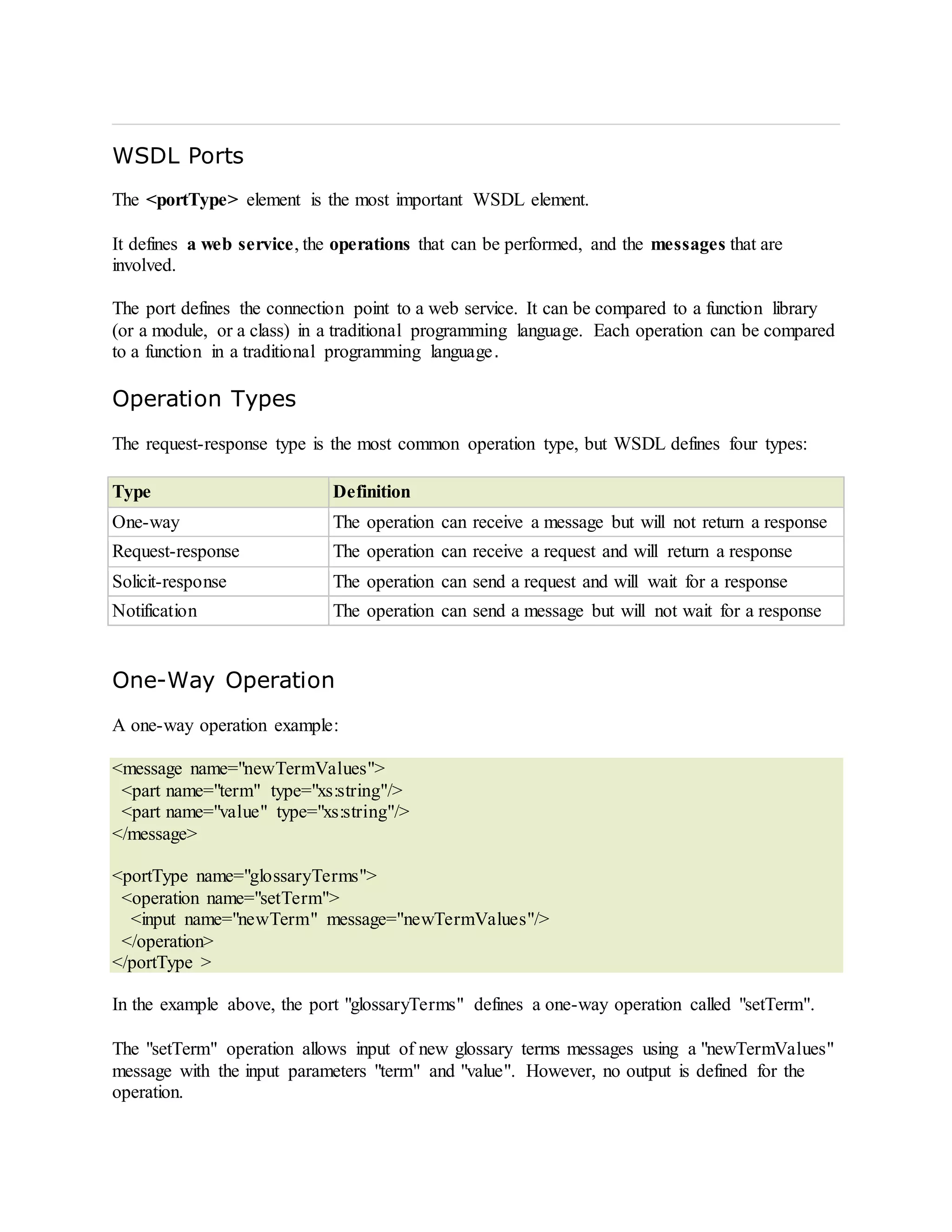 WSDL Ports
The <portType> element is the most important WSDL element.
It defines a web service, the operations that can be performed, and the messages that are
involved.
The port defines the connection point to a web service. It can be compared to a function library
(or a module, or a class) in a traditional programming language. Each operation can be compared
to a function in a traditional programming language.
Operation Types
The request-response type is the most common operation type, but WSDL defines four types:
Type Definition
One-way The operation can receive a message but will not return a response
Request-response The operation can receive a request and will return a response
Solicit-response The operation can send a request and will wait for a response
Notification The operation can send a message but will not wait for a response
One-Way Operation
A one-way operation example:
<message name="newTermValues">
<part name="term" type="xs:string"/>
<part name="value" type="xs:string"/>
</message>
<portType name="glossaryTerms">
<operation name="setTerm">
<input name="newTerm" message="newTermValues"/>
</operation>
</portType >
In the example above, the port "glossaryTerms" defines a one-way operation called "setTerm".
The "setTerm" operation allows input of new glossary terms messages using a "newTermValues"
message with the input parameters "term" and "value". However, no output is defined for the
operation.
 