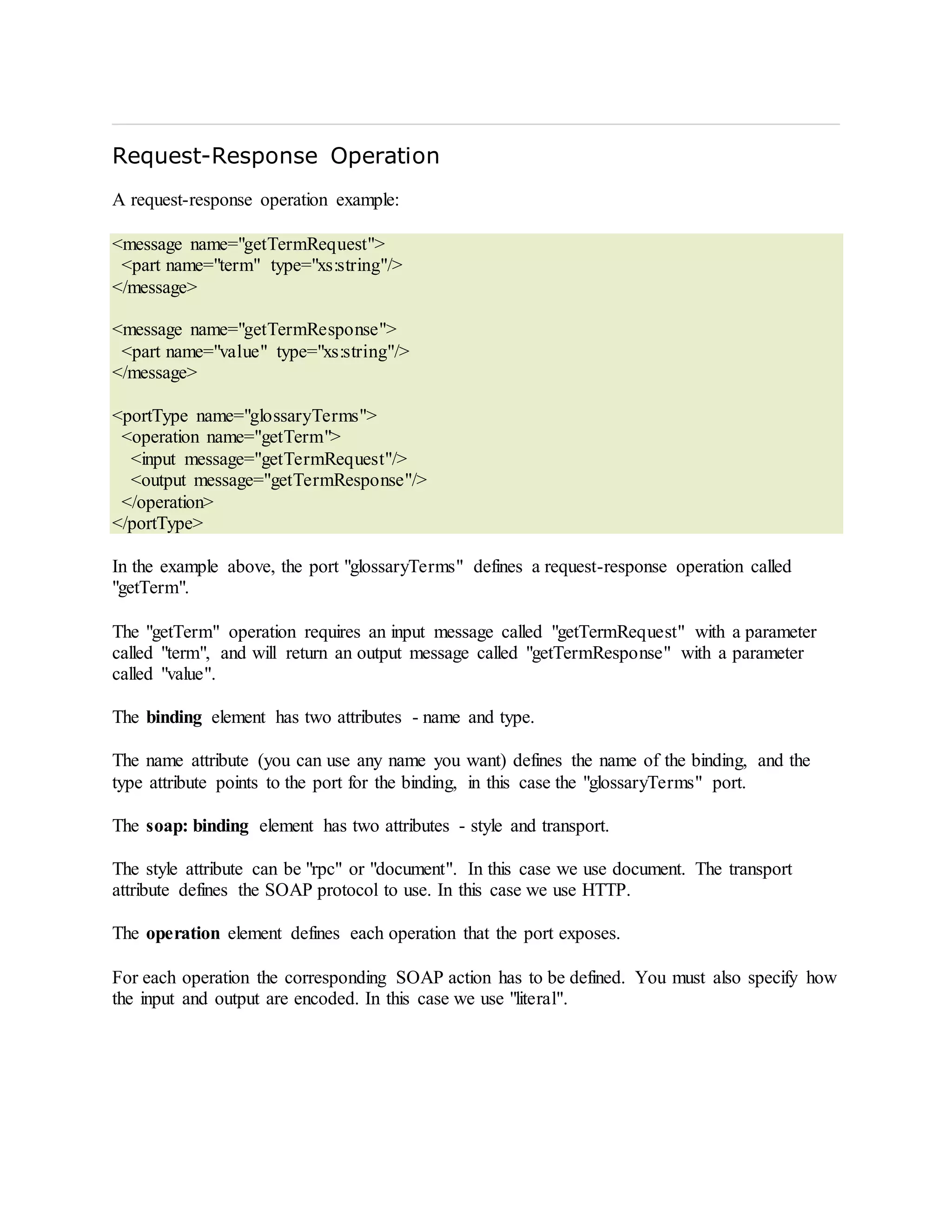 Request-Response Operation
A request-response operation example:
<message name="getTermRequest">
<part name="term" type="xs:string"/>
</message>
<message name="getTermResponse">
<part name="value" type="xs:string"/>
</message>
<portType name="glossaryTerms">
<operation name="getTerm">
<input message="getTermRequest"/>
<output message="getTermResponse"/>
</operation>
</portType>
In the example above, the port "glossaryTerms" defines a request-response operation called
"getTerm".
The "getTerm" operation requires an input message called "getTermRequest" with a parameter
called "term", and will return an output message called "getTermResponse" with a parameter
called "value".
The binding element has two attributes - name and type.
The name attribute (you can use any name you want) defines the name of the binding, and the
type attribute points to the port for the binding, in this case the "glossaryTerms" port.
The soap: binding element has two attributes - style and transport.
The style attribute can be "rpc" or "document". In this case we use document. The transport
attribute defines the SOAP protocol to use. In this case we use HTTP.
The operation element defines each operation that the port exposes.
For each operation the corresponding SOAP action has to be defined. You must also specify how
the input and output are encoded. In this case we use "literal".
 
