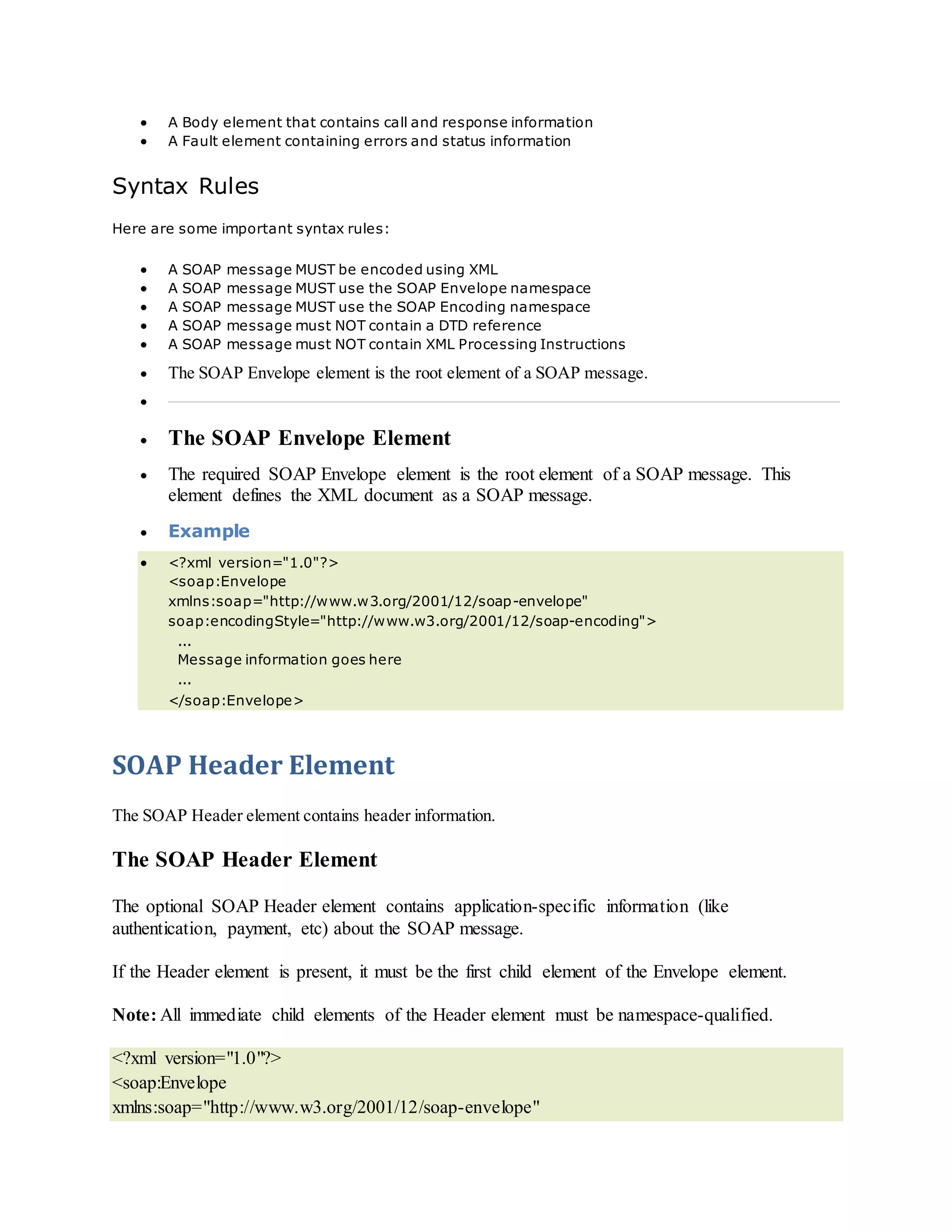  A Body element that contains call and response information
 A Fault element containing errors and status information
Syntax Rules
Here are some important syntax rules:
 A SOAP message MUST be encoded using XML
 A SOAP message MUST use the SOAP Envelope namespace
 A SOAP message MUST use the SOAP Encoding namespace
 A SOAP message must NOT contain a DTD reference
 A SOAP message must NOT contain XML Processing Instructions
 The SOAP Envelope element is the root element of a SOAP message.

 The SOAP Envelope Element
 The required SOAP Envelope element is the root element of a SOAP message. This
element defines the XML document as a SOAP message.
 Example
 <?xml version="1.0"?>
<soap:Envelope
xmlns:soap="http://www.w3.org/2001/12/soap-envelope"
soap:encodingStyle="http://www.w3.org/2001/12/soap-encoding">
...
Message information goes here
...
</soap:Envelope>
SOAP Header Element
The SOAP Header element contains header information.
The SOAP Header Element
The optional SOAP Header element contains application-specific information (like
authentication, payment, etc) about the SOAP message.
If the Header element is present, it must be the first child element of the Envelope element.
Note: All immediate child elements of the Header element must be namespace-qualified.
<?xml version="1.0"?>
<soap:Envelope
xmlns:soap="http://www.w3.org/2001/12/soap-envelope"
 